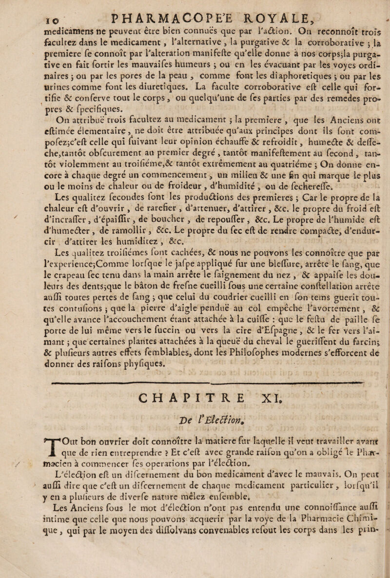 medicamens ne peuvent être bien connues que par l'a&ion. On reconnoît trois facultez dans le médicament, l'alternative 3 la purgative Ôc la corroborative j la première Ce connoît par l'alteration manifefte qu'elle donne à nos corpsjla purga¬ tive en fait fortir les mauvaifes humeurs } ou en les évacuant par les voyes ordi¬ naires j ou par les pores de la peau * comme font les diaphoniques * ou par les urines comme font les diurétiques. La faculté corroborative eft celle qui for¬ tifie Ôc conferve tout le corps 3 ou quelqu'une de fes parties par des reraedes pro¬ pres ôc fpecifiques. On attribue* trois facultez au médicament 5 la première 3 que les Anciens ont eftimée élémentaire 5 ne doit être attribuée qu'aux principes dont ils font cona- pofezjc'efi: celle qui fuivant leur opinion échauffe Ôc refroidit 3 hume&e Ôc defie - che3tantôt obfcurement au premier degré 3 tantôt manifeflement au fécond 3 tan¬ tôt violemment au troifiéme,& rantot extrêmement au quatrième 3 On donne en¬ core à chaque degré un commencement 3 un milieu ôc une fin qui marque le plus ou le moins de chaleur ou de froideur 3 d'humidité 3 ou de fecherefie. Les qualitez fécondés lont les productions des premières ; Car le propre de la chaleur eft d'ouvrir 3 de raréfier 3 d'attenuer, d'attirer 3 ôcc. le propre du froid effe d'incralfer j d'épaiffir 3 de boucher 3 de repouffer , ôcc. Le propre de l'humide efl d'humeéter , de ramollir 3 ôcc. Le propre du fec eft de rendre compacte, d'endur¬ cir d'attirer les humiditez , Sec. Les qualitez troifiénaes lont cachées, ôc nous ne pouvons les connaître que par l'experiencejComme lorfque le jafpe appliqué fur une bielfure, arrête le fang, que le crapeau fec tenu dans la main arrête le faignement du nez , ôc appaife les dou¬ leurs des dentsjque le bâton de frefne cueilli fous une certaine conlîellation arrête auffi toutes perces de fang > que celui du coudrier cueilli en fon tems guérit tou¬ tes conta fions j que la pierre d'aigle pendue au col empêche l'avortement, Sc qu'elle avance l'accouchement étant attachée à la coiffe : que le feftu de paille fé porte de lui même vers le fuccin ou vers la cire d'Efpagne 3 ôc le fer vers l'ai¬ mant j que certaines plantes attachées à la queue du cheval le gueriffent du farcin^ Ôc plufieurs autres effets femblables5 dont les Philofophes modernes s'efforcent de donner des raifons phyfiques. C H A P I T R E XL De rElection» T Ont bon ouvrier doit connoître la matière fur laquelle il vent travailler avant que de rien entreprendre > Et c'eff avec grande raifon qu'on a obligé le Pha*r- jna»cîcn à commencer fes operations par l'éleétion* L'éleéljon efl un difeernement du bon médicament d'avec le mauvais. On peut aufli dire que c'effc un dîfcernement de chaque médicament particulier, iorfqif il y en a plufieurs de diverfe nature mêlez enfemble. Les Anciens fous le mot d'élcéfcion n'ont pas entendu une connoifiance aufli intime que celle que nous pouvons acquérir par la voye de la Pharmacie Chimi¬ que , qui par le moyen des diffolvans convenables refout les corps dans les prin-