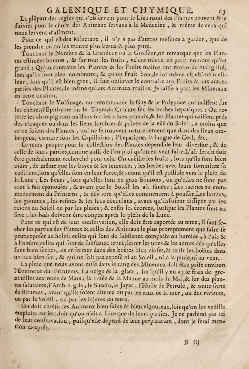 La plupart des réglés qui s'obfervent pour le Lieu natal des Plantes peuvent être fuivies pour le choix des Animaux fer vans à la Medecine , ôc même de ceux qui nous fervent d'aliment. Pour ce qui eft des Minéraux , il n'y a pas d'autres mefures à garder , que de les prendre où on les trouve plus beaux ôc plus pur^. Touchant le Nombre ôc la Grandeur ou la GrofTeur,on remarque que les Plan¬ tes eftîmées bonnes , ôc fur tout les fruits , valent mieux en petit nombre qu'en grand ; Qu'au contraire les Plantes Ôc les Fruits malins ont moins de malignité, lors qu'ils font bien nombreux ; ôc qu'un Fruit bon de lui même eft elïimé meil¬ leur , lors qu'il eft bien gros ; il faut oblerver le contraire aux Fruits ôc aux autres parties des Plantes,de même qu'aux Animaux malins. Je laifte à part les Minéraux en cette ocafion. Touchant le Voifinage, on recommande le Guy Ôc le Poîypode qui nai fient fur les chênesdTpithyme fur le Thymfla Cufcute fur les herbes hépatiques : On re* jette les champignons naifians fur les arbres pourris,& les Plantes qui nailTent prés des cloaques ou dans les lieux lombres Ôc privez de la vùë du Soleil, à moins que ce ne foient des Plantes , qui ne fe trouvent naturellement que dans des lieux om¬ brageux, comme font les Capillaires , l'hepatique, la langue de Cerf, ôcc. Le rems propre pour la colleélion des Plantes dépend de leur diverfité , & de celle de leurs parties,comme auffi de l'emploi qu'on en veut faire.L'air feraindoit être généralement recherché pour cela. On cueille les fruits , lors qu'ils font bien mûrs , de même que les bayes ôc les femences j les herbes avec leurs fommitez fe cueillent,lors qu'elles font en leur force,& autant qu'il eft polïible vers le plein de la Lune j Les fleurs , lors qu'elles iont en gros boutons , ou qu'elles ne font pas tout à fait épanoiiies , ôc avant que le Soleil les ait fanées ; Les racines au com¬ mencement du Prinrems , ôc dés lors qu'elles commencent à poufterjLes larmes, les gommes , les refînes Ôc les fucs découlans , avant qu'ilsfoient diftîpez par les raïons du Soleil ou par les pluies > ôc enfin les écorces, lorfque les Plantes font en feve ; les bois doivent être coupez après le plein de la Lune. Pour ce qui eft de leur conlervation, elle doit être raportée au tems ; il faut fc- cher les parties des Plantes ôc celles des Animaux le plus promptement que faire fc peur,expofer au Soleil celles qui font de fubftance compacte ou humide j à Pair ôc à l'ombre celles qui font de fubftance tenuc’jferrcr les unes ôc les autres dés qu'elles font bien fechcs, les enfermer dans des boëces bien clofes,& tenir les boëtes dans un lieu bien fec , ôc qui ne foit pas expofé ni au Soleil, ni à la pluie,ni au vent. La pluie que nous avons mife dans le rang des Minéraux doit être prife environ PEquinoxe du Printems. La neige ôc la glace , iorfqu'il y en a ; le frais de gre¬ nouilles aux mois de Mars ; la rofée ôc la Manne au mois de Mai,& fur des plan¬ tes falutaires,!'Ambre-gris , le Succin,le Jayet, l'Huile de Petrole , Ôc toute forte de Bitumes , avant qq'ils foient altérez ou par les eaux de la mer, ou des rivières, ou par le Soleil , ou par les injures du tems. On doit choifir 1 es Animaux bien fains ôc bien vigoureux,foit qu'on les veiiiîîe emploier entiers,foit qu'on n'ait a faire que de leurs parties. Je ne parlerai pas ici de leur confervation , puifqu elle dépend de leur préparation , dont je ferai raen* tion ci-aprés»