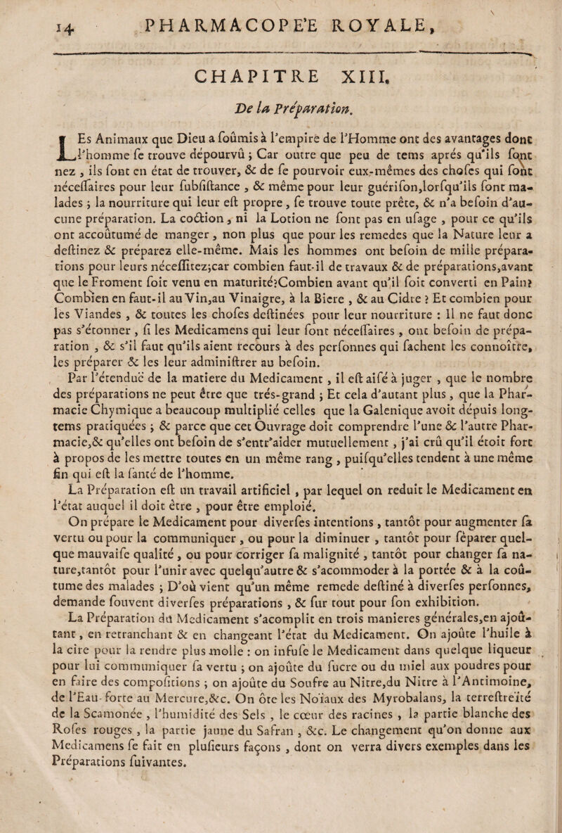 CHAPITRE XIII, De la Préparation. LEs Animaux que Dieu a fournis à l'empire de l'Homme ont des avantages donc l'homme fe trouve dépourvu ; Car outre que peu de tems apres qu'ils fqjit nez , ils font en état de trouver, 8c de fe pourvoir eux-mêmes des chofes qui font nécelfaires pour leur fubfiftance , 8c même pour leur guérifon,lorfquJils font ma¬ lades -, la nourriture qui leur eft propre, fe trouve toute prête, 8c n'a befoin d'au¬ cune préparation. La co&ion, ni la Lotion ne font pas en ufage , pour ce qu'ils ont accoutumé de manger , non plus que pour les remedes que la Nature leur a deftinez 8c préparez elle-même. Mais les hommes ont befoin de mille prépara¬ tions pour leurs néceiïitez;car combien faut-il de travaux 8c de préparations,avant que le Froment foie venu en maturitéîCombien avant qu'il foit converti en Pain? Combien en faut-il au Vin,au Vinaigre, à la Bicre , 8c au Cidre ? Et combien pour les Viandes , 8c toutes les chofes deftinées pour leur nourriture : il ne faut donc pas s'étonner , fi les Medicamens qui leur font nécelfaires, ont befoin de prépa¬ ration , 8c s'il faut qu'ils aient recours à des perfonnes qui fâchent les connoître, les préparer 8c les leur adminiftrer au befoin. Par l'étendue de la matière du Médicament , il eft aifé à juger , que le nombre des préparations ne peut être que très-grand ; Et cela d'autant plus, que la Phar¬ macie Chymique a beaucoup multiplié celles que la Galenique avoit depuis long- tems pratiquées •> 8c parce que cet Ouvrage doit comprendre l'une 8c l'autre Phar¬ macie, 8c qu'elles ont befoin de s'entr'aider mutuellement , j'ai crû qu'il étoit fore à propos de les mettre toutes en un même rang , puifqu'elles tendent à une même fin qui. eft la famé de l'homme. La Préparation eft un travail artificiel , par lequel on réduit le Médicament en l'état auquel il doit être , pour être emploie. On prépare le Médicament pour diverfes intentions, tantôt pour augmenter la vertu ou pour la communiquer , ou pour la diminuer , tantôt pour fèparer quel¬ que mauvaife qualité , ou pour corriger fa malignité , tantôt pour changer fa na¬ ture,tantôt pour l'unir avec quelqu'autre 8c s'acommoder à la portée & à la cou¬ tume des malades ; D'où vient qu'un même remede deftinéà diverfes perfonnes, demande fouvent diverfes préparations , 8c fur tout pour fon exhibition. La Préparation du Médicament s'acomplic en trois maniérés générales,en ajou¬ tant , en retranchant 8c en changeant l'état du Médicament. On ajoute l'huile à la cire pour la rendre plus molle : on infufe le Médicament dans quelque liqueur pour lui communiquer fa vertu \ on ajoute du fucre ou du miel aux poudres pour en faire des comportions ; on ajoûte du Soufre au Nitre,du Nitre à l'Antimoine, de l'Eau-forte au Mercure,&c. On ôte les Noïaux des Myrobalans, la terreftreïté de la Scamonée , l'humidité des Sels , le cœur des racines , la partie blanche des Rofes rouges , la partie jaune du Safran , &c. Le changement qu'on donne aux Medicamens fe fait en plufieurs façons , dont on verra divers exemples dans les n / . r . r » r Préparations luivantes.