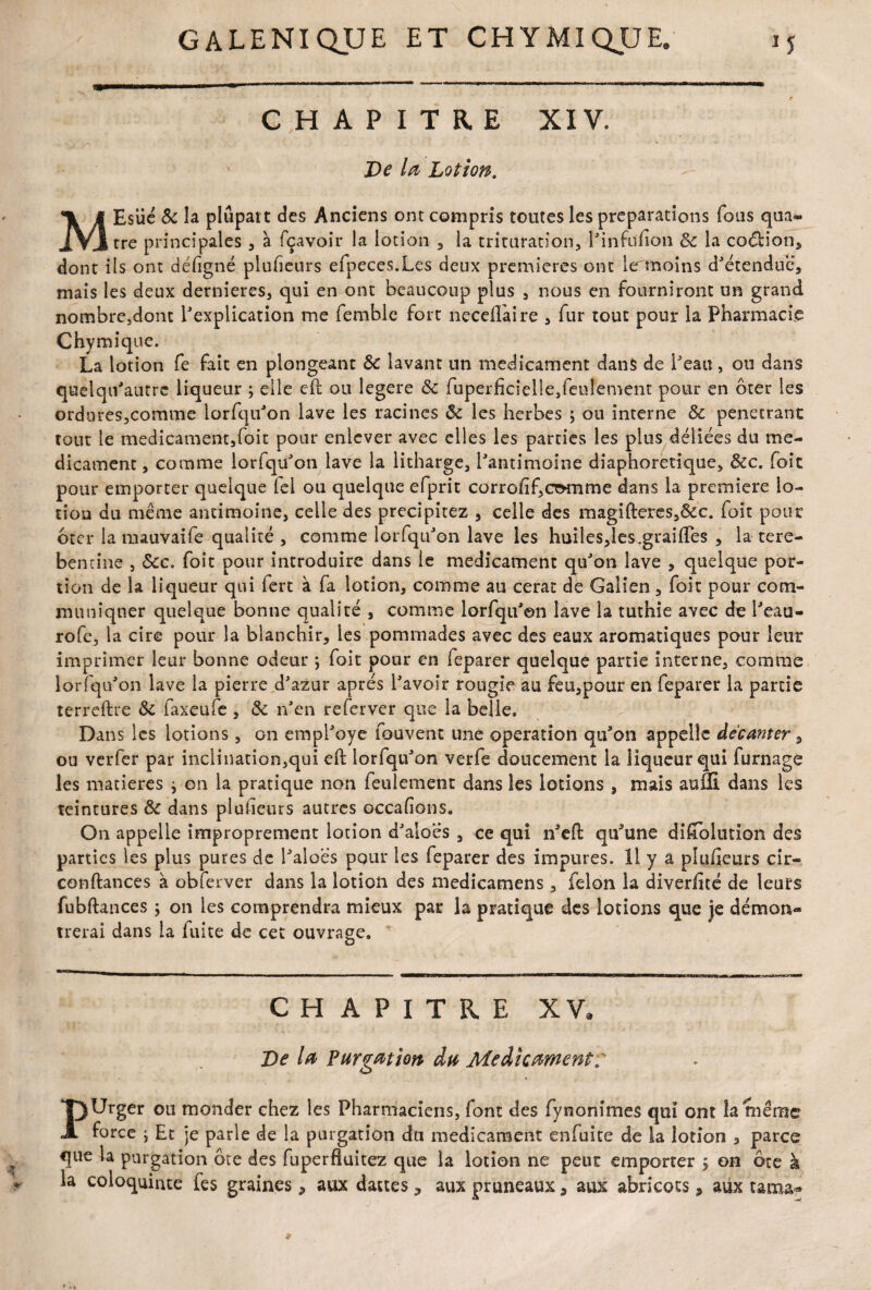 CHAPITRE XIV. Ve la Lotion. MEsiic & la plupart des Anciens ont compris toutes les préparations fous qua¬ tre principales , à fçavoir la lotion , la trituration, l'infufion ôc la codion, dont ils ont défgné plufeurs efpeces.Les deux premières ont lermoins d'étendue, mais les deux dernieres, qui en ont beaucoup plus , nous en fourniront un grand nombre3dont l'explication me femble fort neceflàire , fur tout pour la Pharmacie Chymique. La lotion fe fait en plongeant & lavant un médicament dans de l'eau, ou dans quelqii'autrc liqueur ; elle eft ou îegere & fuperficîelle}feulement pour en ôter les ordures,comme lorfqu'on lave les racines Ôc les herbes ; ou interne ôc pénétrant tout le médicament,foit pour enlever avec elles les parties les plus déliées du mé¬ dicament , comme lorfqu'on lave la litharge, l'antimoine diaphoretique, ôcc. foie pour emporter quelque (cl ou quelque efprit corrohf,CT>mme dans la première lo¬ tion du même antimoine, celle des précipitez , celle des magifteres,&c. foit pour Ôter la mauvaife qualité , comme lorfqu'on lave les huiles,les.graifles , la tere- bentine , ôcc. foit pour introduire dans le médicament qu'on lave , quelque por¬ tion de la liqueur qui fert à fa lotion, comme au cerac de Galien , foit pour com¬ muniquer quelque bonne qualité , comme lorfqu'on lave la tuthie avec de l'eau- rofe, la cire pour la blanchir, les pommades avec des eaux aromatiques pour leur imprimer leur bonne odeur ; foit pour en feparer quelque partie interne, comme lorfqu'on lave la pierre d'azur après l'avoir rougie au feu,pour en feparer la partie terreftre &: faxeufe , ôc n'en referver que la belle. Dans les lotions, on empl'oye fouvent une operation qu'on appelle décanter 3 ou verfer par inclination,qui eft lorfqu'on verfe doucement la liqueur qui fumage les matières } on la pratique non feulement dans les lotions , mais auffi dans les teintures ôc dans plulieurs autres occafions. On appelle improprement lotion d'alocs , ce qui n'eft qu'une diftolution des parties les plus pures de l'aloes pour les feparer des impures. 11 y a plufieurs cir- conftances à obferver dans la lotion des medicamens, félon la diverftté de leurs fubftances ; on les comprendra mieux par la pratique des lotions que je démon¬ trerai dans la fuite de cet ouvrage. CHAPITRE XV, Ve la Purgation du Médicament ; PUrger ou monder chez les Pharmaciens, font des fynonîmes qui ont la même force y Et je parle de la purgation du médicament enfuite de la lotion 3 parce que la purgation ôte des fuperfluitez que la lotion ne peut emporter $ on ôte à la coloquinte fes graines, aux dattes 9 aux pruneaux, aux abricots, aux tama-