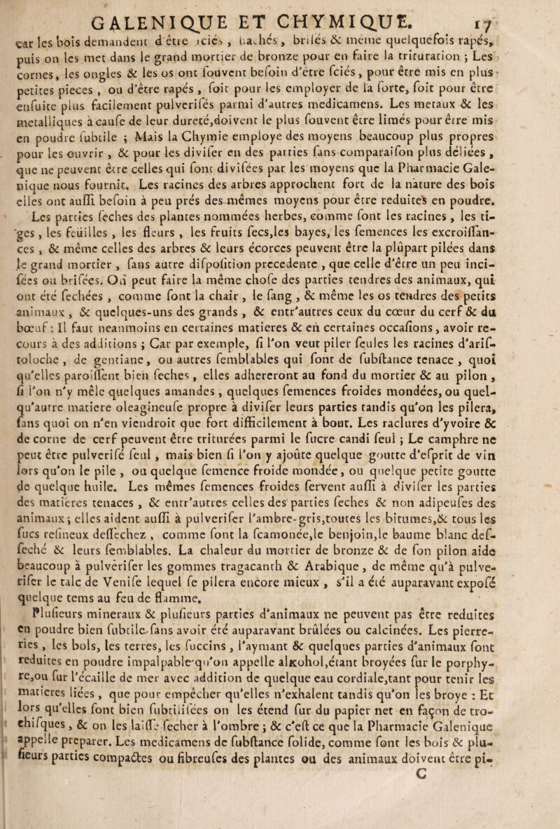 «car les bois demandent dêtre »cic^ , bâchés, bnies ôc meme quelquefois râpés, puis on les met dans le grand mortier de bronze pour en faire la trituration \ Les cornes , les ongles Ôc les os ont louvcnt befoin d'être fciés, pour être mis en plus petites pièces , ou d’être râpés , foie pour les employer de la forte, foit pour être en fuite plus facilement pulverifés parmi d'autres medicamens. Les métaux ÔC les métalliques àcaufe de leur dureté,doivent le plus fouvent être limés pour être mis en poudre fubtile ; Mais la Chymie employé des moyens beaucoup plus propres pour les ouvrir , Ôc pour les divifer en des parties fans comparaîfon plus déliées , que 11e peuvent être celles qui font divifées par les moyens que la Pharmacie Gale- nique nous fournit. Les racines des arbres approchent fort de la nature des bois elles ont auffi befoin à peu prés des mêmes moyens pour être réduites en poudre. Les parties feches des plantes nommées herbes, comme font les racines, les ti¬ ges , les feuilles , les fleurs , les fruits fecs,les bayes, les femences les excroiflati- ces , & même celles des arbres ôc leurs écorces peuvent être la plupart pilées dans Je grand mortier , fans autre difpofltion precedente , que celle d'être un peu inci- fées ou hrifées. Oh peut faire la même chofe des parties tendres des animaux, qui ont été fechées , comme font la chair , le fang , ôc même les os tendres des petits animaux , &c quelques-uns des grands , & entr'autres ceux du cœur du cerf ôc du bœuf: Il faut neanmoins en certaines matières ôc en certaines occafions, avoir re¬ cours à des additions ; Car par exemple. fl l'on veut piler feules les racines d'arif- toloche , de gentiane, ou autres fembUbles qui font de fubftance tenace , quoi qu'elles paroiffent bien feches, elles adhéreront au fond du mortier Ôc au pilon , fl l'on n'v mêle quelques amandes, quelques femences froides mondées, ou quel- qu'autre matière oleagineufe propre à divifer leurs parties tandis qu'on les pilera, fans quoi on n'en viendroit que fort difficilement à bout. Les raclures d'yvoirc ÔC de corne de cerf peuvent être triturées parmi le fucre candi feui } Le camphre ne peut être pulverîfé feul, mais bien fl l'on y ajoute quelque goutte d'efprit de vin lors qu'011 le pile , ou quelque femence froide mondée, ou quelque petite goutte de quelque huile. Les mêmes femences froides fervent auffi à divifer les parties des matières tenaces , ôc enrr'autres celles des parties feches ôc non adipeufes des animaux ; elles aident auffi à pulverifer l'ambre-gris,toutes les bitumes,Ôc tous les fucs rehneux deflechez , comme font la fcarnonée,le benjoin,le baume blanc def- feché ôc leurs iemblables. La chaleur du mortier de bronze ôc de fon pilon aide beaucoup à pulverifer les gommes tragacanth Ôc Arabique, de même qu'à pulve¬ rifer le talc de Venife lequel fe pilera encore mieux , s'il a été auparavant expofé quelque tems au feu de flamme, Plufieurs minéraux ôc plufleurs parties d'animaux ne peuvent pas erre réduites en poudre bien fubtile fans avoir été auparavant brûlées ou calcinées. Les pierre- nes, les bols, les terres, les fuccins, l'aynunt ôc quelques parties d'animaux font réduites en poudre impalpable'qu'on appelle alKohol,étant broyées fur le porphy- re,ou fur l'écaille de mer avec addition de quelque eau cordiale,tant pour tenir les maneres liées, que pour empêcher qu'elles n'exhalent tandis qu'on les broyé : Et lors qu'elles font bien fubtiiifées on les étend fur du papier net en façon de tro- chifques , & on les lai lie fecher à l'ombre > ôc c'eft ce que la Pharmacie Galénique appelle préparer. Les medicamens de fubftance folide, comme font les bois ôc plu¬ fieurs parties compares ou fibreufes des plantes ou des animaux doivent être pi-