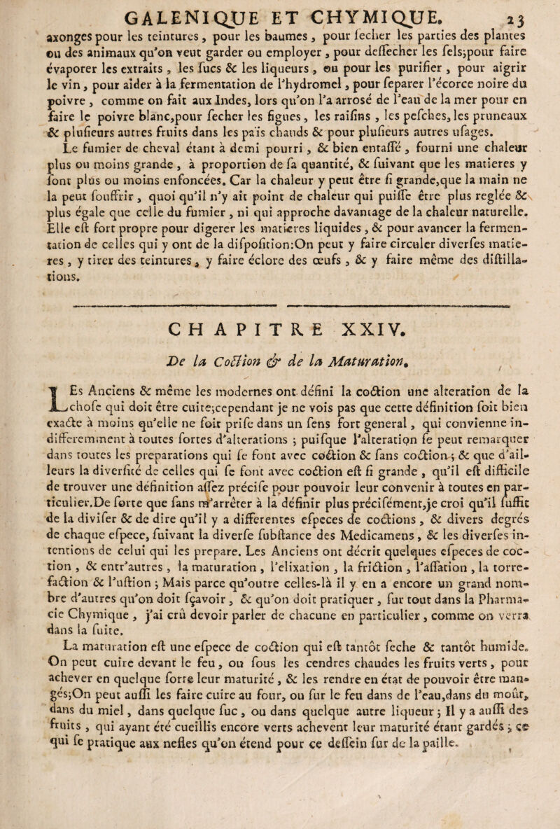 axongcs pour les teintures , pour les baumes, pour lecher les parties des plantes ou des animaux qu'on veut garder ou employer , pour deffecher les felsjpour faire évaporer les extraits , les fucs Ôc les liqueurs , ou pour les purifier , pour aigrir le vin, pour aider à la fermentation de l'hydromel , pour feparer l'écorce noire du poivre , comme on fait aux Indes, lors qu'on l'a arrosé de l'eau de la mer pour en faire le poivre blanc,pour fecher les figues, les raifins , les pefches,les pruneaux & plufieurs autres fruits dans les pais chauds & pour plufieurs autres ufages. Le fumier de cheval étant à demi pourri , ôc bien entaffé , fourni une chaleur plus ou moins grande , à proportion de fa quantité, ôc ftiivant que les matières y font plus ou moins enfoncées. Car la chaleur y petit être fi grande,que la main ne la peut fooffrir , quoi qu'il n'y ait point de chaleur qui puiffe être plus réglée ÔC\ plus égale que celle du fumier , ni qui approche davantage de la chaleur naturelle. Elle eft fort propre pour digérer les matières liquides , ôc pour avancer la fermen¬ tation de celles qui y ont de la difpofition:On peut y faire circuler diverfes matiè¬ res , y tirer des teintures â y faire éclore des œufs 3 Ôc y faire même des diftilh- tions. CHAPITRE XXIV. De la Cottion & de la Maturation. ■ s L£s Anciens ôc même les modernes ont défini la coéfcion une alteration de îa chofe qui doit être cuitejccpendaat je ne vois pas que cette définition foit bien exaéte à moins qu'elle ne foit prife dans un fens fort general, qui convienne in¬ différemment à toutes fortes d'alterations ; puifque ralteratiQn fe peut remarquer dans toutes les préparations qui fe font avec cQ&ion ôc fans co&iorv; Ôc que d'ail¬ leurs la diverfité de celles qui fe font avec coétion eft fi grande , qu'il eft difficile en par¬ eil luffic degrés de chaque efpece, fuivant la diverfe fubftance des Medicamens , ôc les diverfes in¬ tentions de celui qui les préparé. Les Anciens ont décrit quelques dpeces de coc- tion , ôc entr'autres , la maturation , l'elixatîon , la friétion , l'affation , la torré¬ faction Ôc l'uftion } Mais parce qu'outre celles-là il y en a encore un grand nom¬ bre d'autres qu'on doit fçavoir, ôc qu'on doit pratiquer , fur tout dans la Pharma¬ cie Chymique , j'ai crû devoir parler de chacune en particulier, comme on verra dans la fuite. La maturation eft une efpece de codHon qui eft tantôt feche ôc tantôt humide. On peut cuire devant le feu, ou fous les cendres chaudes les fruits verts, pour achever en quelque forte leur maturité , ôc les rendre en état de pouvoir être raan* gésjOn peut auffi les faire cuire au four, ou fur le feu dans de l'eau,dans du moiir* dans du miel, dans quelque fuc , ou dans quelque autre liqueur ; Il y a auffi des fruits , qui ayant été cueillis encore verts achèvent leur maturité étant gardés j ce qui fe pratique aux nefies qu'on étend pour ce deflèin fur de la paille. de trouver une définition affez précité pour pouvoir leur convenir à toutes ticuüer.De forte que fans m'arrêter à la définir plus précifément,je croi qu de la divifer ôc de dire qu'il y a differentes efpeces de codions , ôc divers