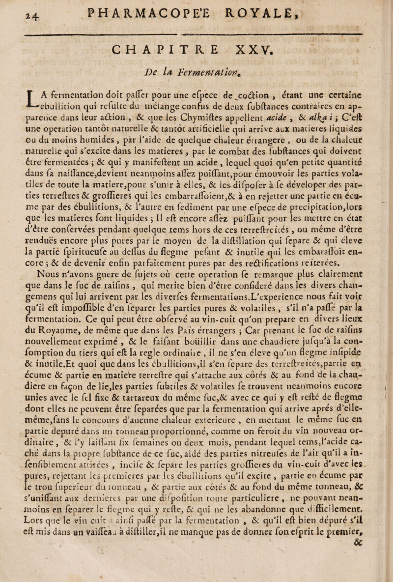 CHAPITRE XXV. De la Fermentation* LA fermentation doit palier pour une efpcce de„CG<5Hon $ étant une certaine ébullition qui refulte du mélange confus de deux fubftances contraires en ap¬ parence dans leur a&ion , 8c que les Chymiftes appellent acide , & alka i 9 C'eft une operation tantôt naturelle 8c tantôt artificielle qui arrive aux matières liquides ou du moins humides , par l'aide de quelque chaleur ét rangère , ou de la chaleur naturelle qui s'excite dans les matières , par le combat des fubftances qui doivent être fermentées ; 8c qui y manifeftent un acide , lequel quoi qu'en petite quantité dans fa naiflance,devient neanmoins allez paillant,pour émouvoir les parties vola¬ tiles de toute la matiere,pour s’unir à elles, 8c lesdifpofer à fe déveioper des par¬ ties terreftres 8c grofîieres qui les embarraflbient,& à en rejetter une partie en écu¬ me par des ébullitions, 8c l'autre en fediment par une efpecede precipitation,lors que les matières font liquides ; Il eft encore allez pu filant pour les mettre en état d'être confervées pendant quelque tems hors de ces terreftrcicés, ou même d'être rendues encore plus pures par le moyen de la diftillation qui fcpare 8c qui éleve la partié fpiritueufe au deflus du flegme pefanr 8c inutile qui les ernbaraftoit en¬ core ; 8c de devenir enfin parfaitement pures par des reélifications réitérées. Nous n'avons guère de fujets où cette operation fe remarque plus clairement que dans le fuc de raifins , qui mérité bien d'être confideré dans les divers chan- gemens qui lui arrivent par les diverfes fermentations.L’cxperience nous fait voir qu'il eft impoffible d'en feparer les parties pures 8c volatiles, s'il n'a pâlie par la fermentation. Ce qui peut être obfervé au vin-cuit qu'on préparé en divers lieux du Royaume, de même que dans les Pais étrangers ; Car prenant le fuc de raifins nouvellement exprimé , ôc le faifant bouillir dans une chaudière jufqu'à la con- fomption du tiers qui eft la réglé ordinaire , il ne s'en éleve qu'un flegme infipide 8c inutile.Et quoi que dans les ébullitions,il s'en lepare des terreftrcicés,partie en écume 8c partie en matière cerreftre qui s'attache aux côtés 8c au fond de la chau¬ dière en façon de lie,les parties fubtiles 8c volatiles fe trouvent neanmoins encore unies avec le fel fixe 8c tartareux du même fuc,& avec ce qui y eft refté de flegme dont elles ne peuvent être feparées que par la fermentation qui arrive après d'elle- même,fans le concours d'aucune chaleur extérieure , en mettant le même fuc en partie dépuré dans un tonneau proportionné, comme on feroit du vin nouveau or¬ dinaire , 8c l'y laiflant lix femaines ou deux mois, pendant lequel tems,l'acide ca¬ ché dans la propre (ubftance de ce fuc, aidé des parties nitreufes de l'air qu'il a in- fenfibiemenc attirées , incife 8c fcpare les parties groflieres du vin-cuit d'avec les. pures, rejettant les premières par les ébullitions qu'il excite , partie en écume par le trou fiiperi'eur du tonneau , 8c partie aux côtés 8c au fond du même tonneau, ÔC s'unifiant aux dernières par une difpofition toute particulière , ne pouvant nean¬ moins en feparer le flegme qui y refte, 8c qui ne les abandonne que difficilement. Lors que le vin cnit -n ainfi pafte par la fermentation , &: qu'il eft bien dépuré s'il eft rnis dans un vaifieaa à diftiller,il ne manque pas de donner fon efprit le premier, 8c
