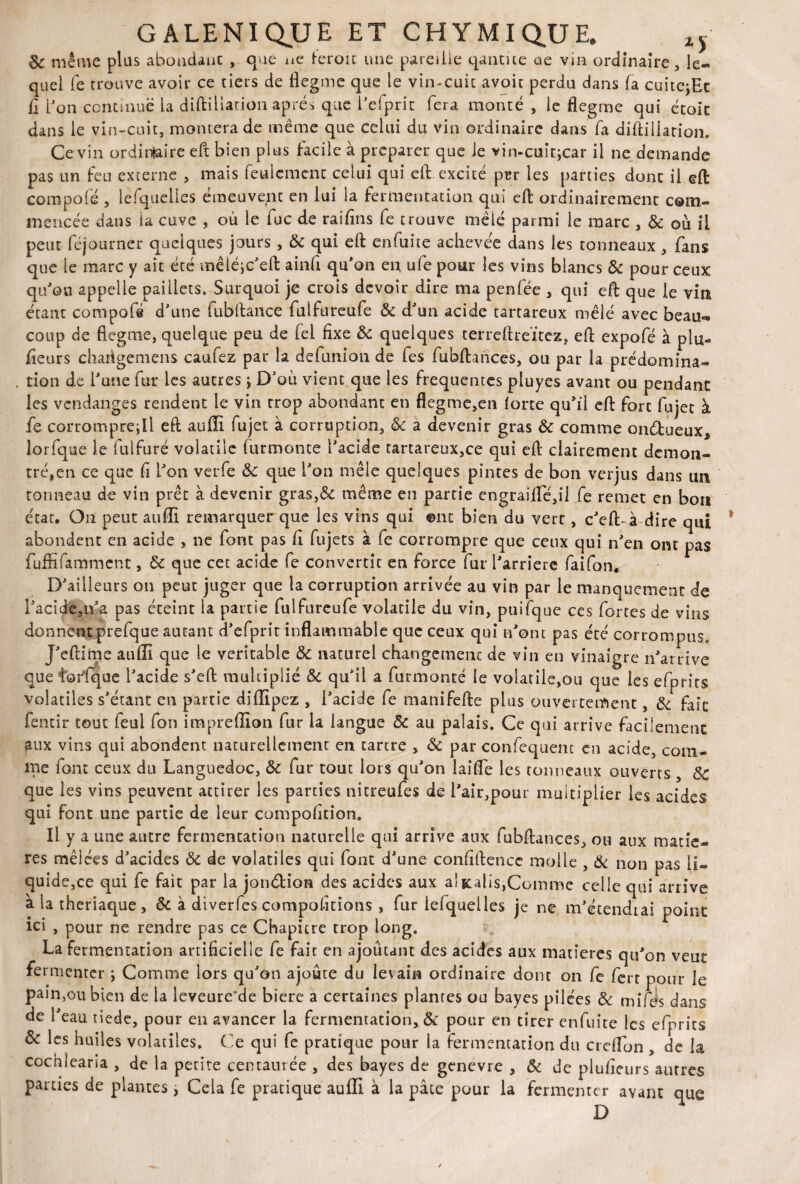 8c même plus abondant , que ae feroit une pareille qantite ne vin ordinaire, le¬ quel Te trouve avoir ce tiers de flegme que le vin-cuit avoic perdu dans fa cuitcjEc fi l'on continue la diftiliation après que l'efprit fera monté , le flegme qui était dans le vin-cuit, montera de même que celui du via ordinaire dans fa diftiliation. Ce vin ordinaire eft bien plus tacile à préparer que le vin-cuitjcar il ne demande pas un feu externe , mais feulement celui qui eft excité per les parties dont il eft compolé , lesquelles émeuvent en lui la fermentation qui eft ordinairement com¬ mencée dans ia cuve , où le fuc de raiftns fe trouve mêlé parmi le marc , & où il peut féjourner quelques jours, & qui eft enfuite achevée dans les tonneaux , fans que le marc y ait été mêiéic'eft ainft qu'on en ufe pour les vins blancs & pour ceux qu'oo appelle paillets. Surquoi je crois devoir dire ma penfée , qui eft que le vin étant compofs d'une fubftance fulfureufe ôc d'un acide tartareux mêlé avec beau¬ coup de flegme, quelque peu de fel fixe ôc quelques terreftreïtez, eft expofé à pla¬ ideurs charigemens caufez par la de (union de fes fubftances, ou par la prédomina- . don de l'une fur les autres j D'où vient que les frequentes pluyes avant ou pendant les vendanges rendent le vin trop abondant en flegme,en iorte qu’il eft fort fujet à fe corromprejU eft aufli fujet à corruption, ôc à devenir gras ôc comme ondueux* lorfque le fulfuré volatile furmonte l'acide tartareux,ce qui eft clairement démon¬ tré,en ce que fi L’on verfe ôc que l'on mêle quelques pintes de bon verjus dans un tonneau de vin prêt à devenir gras,& même en partie engraifle,ü fe remet en bon état. On peut aufli remarquer que les vins qui ©ne bien du vert, c'eft-à dire qui abondent en acide , ne font pas fi fujets à fe corrompre que ceux qui n'en ont pas fuffifamment, ôc que cet acide fe convertit en force fur l'arriéré faifonr D'ailleurs on peut juger que la corruption arrivée au vin par le manquement de l'acide,n'a pas éteint la partie fulfureufe volatile du vin, puifque ces fortes de vins donnent prefque autant d'efprit inflammable que ceux qui n’ont pas été corrompus. J'eftime aufli que le véritable ÔC naturel changement de vin en vinaigre n’arrive queiorfique l'acide s'eft multiplié ôc qu'il a furmonté le volatile,ou que les efprirs volatiles s'étant en partie diflipez , l'acide fe manifefte plus ouvertement, ôc fait fentir tout feul fou impreflion fur la langue Ôc au palais. Ce qui arrive facilement aux vins qui abondent naturellement en tartre , ôc par confequent en acide, com¬ me font ceux du Languedoc, ôc fur tout lors qu'on laifle les tonneaux ouverts ÔC que les vins peuvent attirer les parties nitreufes de Pair,pour multiplier les acides qui font une partie de leur compofition. Il y a une autre fermentation naturelle qui arrive aux fubftances, ou aux matiè¬ res mêlées d'acides ôc de volatiles qui font d'une confiftencc molle , Ôc non pas li¬ quide,ce qui fe fait par la jondion des acides aux alKalîs,Comme celle qui arrive à la theriaque, Ôc à diverfes compositions , fur lefquelles je ne m'étendrai point ici , pour ne rendre pas ce Chapitre trop long. La fermentation artificielle fe fait en ajoutant des acides aux matières qu’on veut fermenter ; Comme lors qu'on ajoute du levain ordinaire donc on fe fert pour le pain,oubien de la leveure’de biere a certaines plantes ou bayes pilées ôc mifds dans de l'eau tiède, pour en avancer la fermentation, ôc pour en cirer enfuite les efprits ôc les huiles volatiles. Ce qui fe pratique pour la fermentation du creflon , de la cochleana , de la petite centaurée , des bayes de genevre , ôc de plufieurs autres parties de plantes, Cela fe pratique aufli à la pâte pour la fermenter avant que D