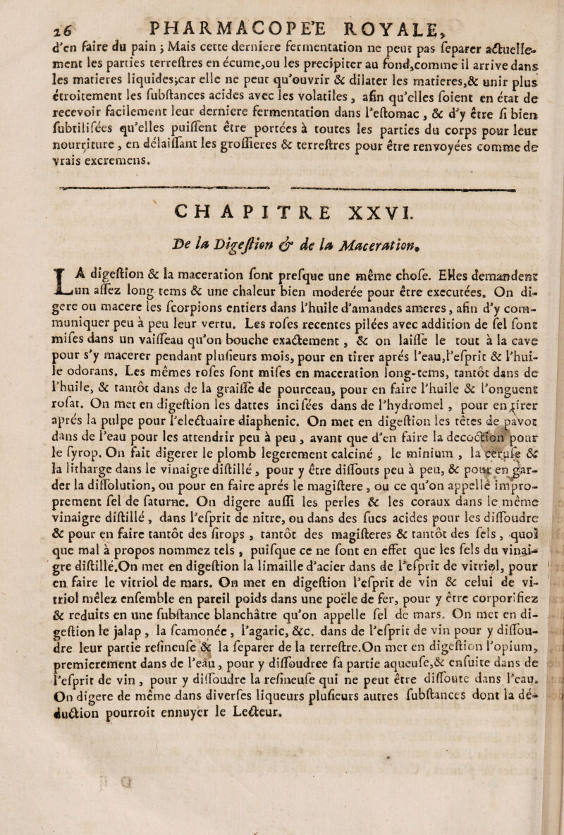 d'en faire du pain ; Mais cette derniere fermentation ne peut pas feparer a&uelîe- ment les parties terreftres en écume,ou les précipiter au fond,comme il arrive dans les matières liquides,car elle ne peur qu'ouvrir & dilater les matieres,& unir plus étroitement les fubftances acides avec les volatiles , afin qu'elles foient en état de recevoir facilement leur derniere fermentation dans l'eftomac , 6c d'y être fi bien fubtiiifées qu'elles puifient être portées à toutes les parties du corps pour leur nourriture , en détaillant les groffieres 6c terreftres pour être renvoyées comme de vrais excremens. CHAPITRE XX VL Be la Digejlîm & de la Macération« LÀ digeftion 6c la macération font prefque une même chofe. EMes demandent un allez long rems Sc une chaleur bien modérée pour être exécutées* On di¬ géré ou macéré les feorpions entiers dans l'huile d'amandes ameres, afin d'y com¬ muniquer peu à peu leur vertu. Les rofes recentes pilées avec addition de fel fons mifes dans un vaifieau qu'on bouche exa&ement , 6c on taille le tout à la cave pour s'y macerer pendant plusieurs mois, pour en tirer après l'eau,l'efprit 6c l'hui¬ le odorans. Les mêmes rofes font mifes en macération long-tems, tantôt dans de l’huile, 6c tancôt dans de la graille de pourceau, pour en faire l'huile 6c l'onguent rofat. On met en digeftion les dattes incifées dans de l'hydromel , pour enprer après la pulpe pour l'eleéluaire diaphenic. On met en digeftion les têtes de pavot dans de l'eau pour les attendrir peu à peu , avant que d'en faire la decoânon pour le fyrop. On fait digerer le plomb legerement calciné , le minium , la cerufs &C la litharge dans le vinaigre diftillé , pour y être diftouts peu à peu, ôc pour.en gar¬ der la diffolution, ou pour en faire après le magiftere , ou ce qu'on appelle impro¬ prement fel de faturne. On digéré aufli les perles Ôc les coraux dans le.même vinaigre diftillé , dans l'efprit de nitre, ou dans des fucs acides pour les diffoudre ôc pour en faire tantôt des firops , tantôt des magifteres ôc tantôt des Tels , quoi que mal à propos nommez tels , puifque ce ne font en effet que les Tels du vinai¬ gre diftillé.On met en digeftion la limaille d'acier dans de l'efprit de vitriol, pour 1 en faire le vitriol de mars. On met en digeftion l'efprit de vin 6c celui de vi¬ triol mêlez enfemble en pareil poids dans une pocle de fer, pour y être corporifiez ôc réduits en une fubftance blanchâtre qu'on appelle fel de mars. On met en di¬ geftion te jalap , la feamonée, l'agaric, 6cc. dans de l'efprit de vin pour y diftou- dre leur partie refineufe Ôc la feparer de la terreftre.On mer en digeftion l'opium, premièrement dans de l'eau, pour y difïoudree fa partie aqueufe,& enfuite dans de l'efprit de vin , pour y diffoudre la refineufe qui ne peut être diffoute dans l'eau* On digéré de même dans diverfes liqueurs plusieurs autres fubftances dont la dé- du&ion pourroit ennuyer le Le&eur.