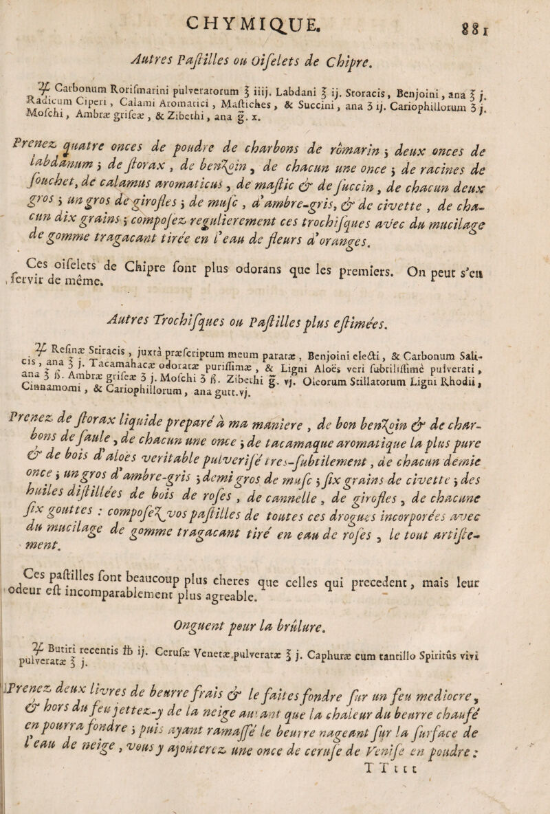 CHYMIQ.UE. Autres Pafilles ou Oifelets de chipre, t Catbomim Rorifmarini pulverarorum g iiij. Labdani § ij. Storacis, Benjoini, ana ? i Kauicum Ciperi, Calarai Aroinacici, Maftiches, & Succini, ana 3 ij. Cariophillorum 3 j Mofciu, Ambra: grifeæ, & Zibechi, ana g. x. r h Prenez, quatre onces de foudre de charbons de romarin j deux onces de t a danttm j de Jtorax , de beit^oin, de chacun une once } de racines de jonchet, de calamus arornaticus, de majlic & de fuccln, de chacun deux 6)0S > an gros dé girojles j de mujc , ci. ambre-gris, & de civette , de cha¬ cun dix grains ; compojez regulierement ces trochijques avec du mucilage de gomme tragaçant tirée en l'eau de jleurs ddoranges. Ces oifelets de Ckipre font plus odorans que les premiers. On peut s’eti ■ lervir de meme. r Autres Trochifques ou Pafilles plus eflimées* ffæ ?îiracis > )Uïtà præfcriptum meum pararx , Benjoin! etefti, & Carbonum Sait- n J 2 d a acan\a oaoratæ purilîïmæ , & Ligni Aloes veri fbbriliftimè puîverati „ Ciwnamn m T r^1 CX l ^ g. yj. Oleoiruin Scillatorum Ligm Rhodii, Cmnamomi, & Cariophillorum, ana gutt.vj. & i venez, de fiorax liquide préparé a ma muniere , de bon benT^oln & de char- ®ns de faute ,de chacun une once y de tac arnaque aromatique la plus pure a e ois d aloès véritable putverijétre s-fubtilement, de chacun demie °^cp i un gros d amure-gris y demi gros de mufe 5 fx grains de civette \ des ui es ijiillees de bois de rofes , de cannelle 3 de girofles , de chacune Jix gouttes . compofefvospafltiiles de toutes ces drogues incorporées avec du mnei âge de gomme tr agaçant tiré en eau de rofes , le tout artife- Ces paftilles font beaueoup plus cheres que celles qui precedent, mais leur odeur eft incomparablement plus agréable. ~ Onguent pour la brûlure. puiveraeæj jeCem*s ^ ^eru^æ Venetæ.pulveratae l j. Caphuræ cum tantillo Spiritûs vivi frêne^ de ux livres de beurre frais & le faites fondre fur un feu médiocre, O ors u feu j ettez-y de ta ne ige autant que la chaleur du beurre chaufé en pour? afoudre 5 puis ayant ramajfé le beurre nageant fur la fur face de eau c e neige, vous y ajouterez une once de cerufe de Fenife en poudre : T Tut