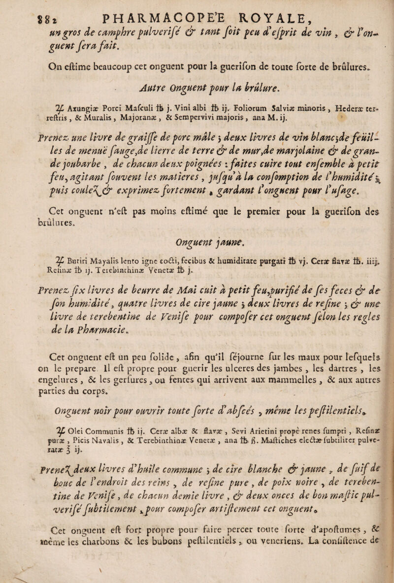 un gros de camphre pulverifé dr tant foit peu dé ejprit de vin * çjr ron¬ guent fera fait. On eftime beaucoup cet onguent pour la guerifon de toute forte de brûlures* Autre Onguent pour la brûlure. Axungia? Porci Mafculi tb j. Vinialbi tb ifoliorum Salvia; minoris , Hederæ ter» reftris, & Muralis , Majoranæ , & Sempervivi majoris, anaM.ij. Prenez, une livre de graiffe de pore mâle $ deux livres de vin blanc^de feuil¬ les de menue fange,de lierre de terre & de mur,de marjolaine & de gran¬ de joubarbe , de chacun deux poignées :fait es cuire tout enjemble â petit feUy agitant fouvent les matières , mfqu â la confomption de f humidité^ puis coide\& exprimez fortement * gardant Conguent pour fufage. Cet onguent n'eft pas moins eftime que le premier pour la guerifon des brûlures. Onguent jaune, Burin Mayalis lento igné co&i, fecibus & humiditate porgatr îb vj. Cerar Hayæ îb. iiif. Reiinæ tb îj. Teiebmchinæ Venetæ 1b j. Prenez fix livres de beurre de Mai cuit â petit feuypurifié de fesfeces & de fin humidité, quatre livres de cire jaune * deux livres de refîne \ & une livre de terebentine de Venife pour compofer cet onguent félon les réglés de la pharmacie* v Cet onguent eft un peu folide * aSn quJil fejourne fur les maux pour lerquels on le préparé 11 eft propre pour guérir les ulcérés des jambes 5 les dartres , les engelures 3 ôc les gerfures 3 ou fentes qui arrivent aux maramelles 3 <k aux autres parties du corps. Onguent noir pour ouvrir toute forte d'abfcés , même les pefilent iels9. 'üf* Glei Commuais îb ij. Ceræ albæ & fiavæ , Sévi Arietini propè renes fumpti , Refîné puræ , Picis Navalis , 5c Terebinthinæ. Veeetæ , ana tb. b. Maftiches eledtæ-fubdliter pulve- ratæ ^ ij. Prerie%jleux livres d'huile commune 3 de cire blanche & jaune ? de fi if de bouc de éendroit des reins y de refne pure , de poix noire y de tereben¬ tine de Venife, de chacun demie livre , & deux onces de bon mafic pul- verifé fubtitement xpour compofer artifement cet onguent* Cet onguent eft fort propre pour faire percer tonte forte dJapoftumes 5 SC lûêtne les charbons 6c les bubons peftilentiels * ou veneriens. La conùftence de