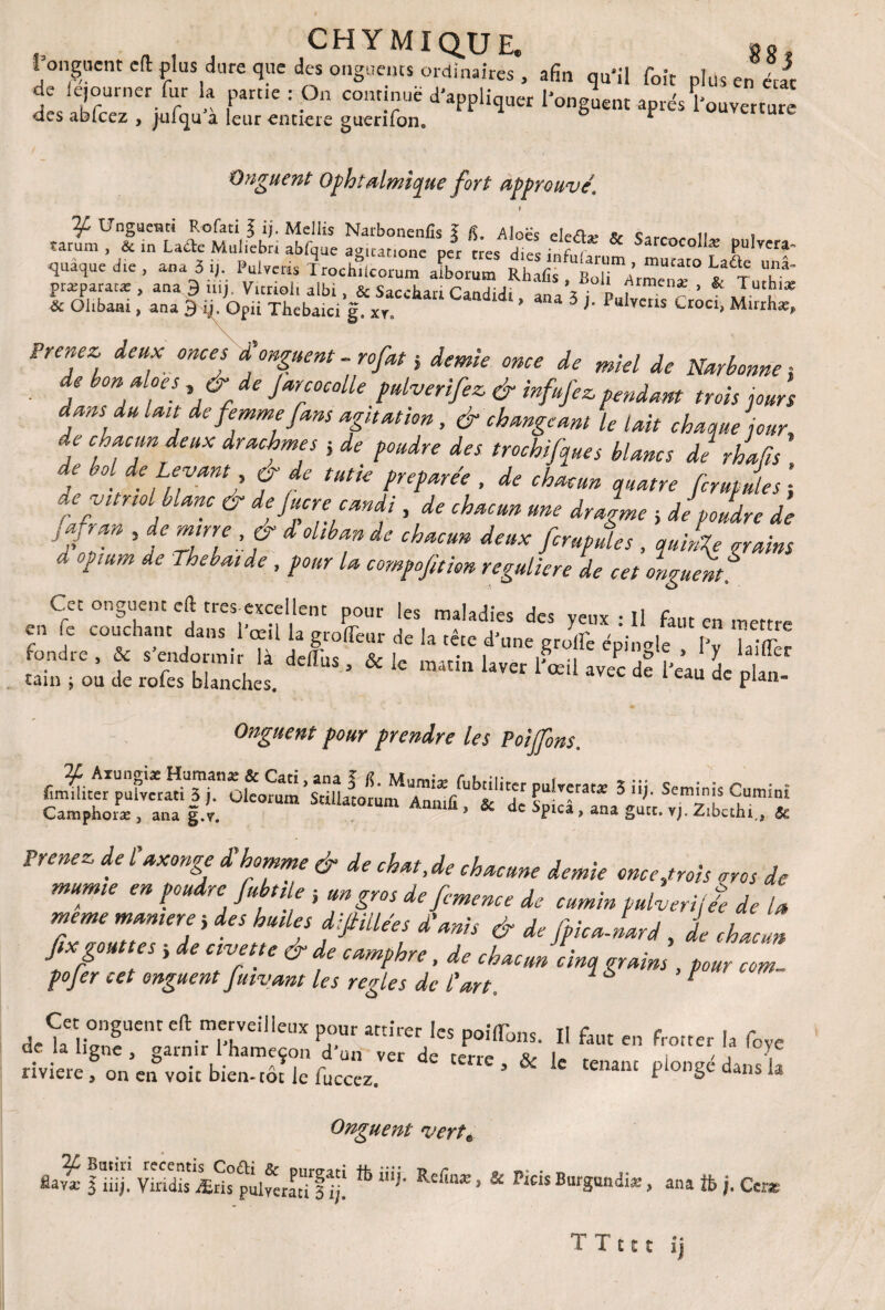 CHYMIQ.UE. g g onguent cft plus dure que des onguents ordinaires , afin qu*il foie plus en «Je de iejourner fur la partie : On commue d'appliquer l'onguent après Couverture <les abfcez , juf<|u a leur entière guerifon, * Onguent: Ophtalmique fort approuvé1 9 ¥ Unguetui Rofati l fi. Mellis Narbonenfis ï fi. Aloës defl* * ti , epaque die , an a 3 fi. Pulve* Rhlfif7™:™™ ^ præparacæ , ana 9 iiii. Vitrioli albi, & Sacebari CanHiHi ’z J, ^rmenæ > & Tuthi* * Olibaai, ana Ifi.Ofn Thebaici g xr ’ “ 3 >' Pulvells Cr°ci> Mirrh*, Prenez, deux onces £ onguent - rofat 5 demie once de miel de Narbonne ; de bon aloes, 6- * Jarcocolle pulverifez, & infufez. pendant trois jours dans du lande femme fans agitation, & changeant le lait chaque jour, j C,,r dCUX dracJtmjs 1 de Pmdre trochifques blancs de rhafis de bol de Levant o de tutie préparée , de chacun quatre fcrufules ; de vitriol blanc & de Jucre candi, de chacun une dragme -, de poudre de JT1 , de mine , & d ohban de chacun deux fcrupules , quMe nains d opium de ihebaide, pour la compofittm reguliere de cet onguent enClcC cTIchàntlaLTrœn la T jT' m?ladjeS ^ >'e”X : 11 en mettre J , COJcnant dans 1 œil la grofleur de la tête dJune eruife éoinole Iv \,-rr fondre , * s'endormir là defc . & k œt|„ h«r l&ta de „Æ tain ; ou de rofes blanches. u dc Plan* Onguent pour prendre les Poijfons. 5 “î- Seminis Cumin* Camphone , ana g.v. ' IUln Anmfi * & de Spicâ, ana gâte. vj. Z.bcthi, & FrmeZ dt UxmZ d'hr°Tme & de chM’de ^nenne demie once,trois oros de mumie en poudre fubtile ; un gros de fcmence de cumin pulverijée de la meme manière j des huiles difiillées ddanis & de fpicaJard , de chacun fix gouttes} de civette & de camphre, de chacun cinq grains, pour corn- pojer cet onguent fumant les réglés de l'art. Cet onguent eft merveilleux pour attirer les po.Tons. Il faut en frotter la fove de la ligne 5 garnii 1 hameçon d un ver de terre i , , \ rîviW • L- A*. r vcr ae cene 3 & le tenant plongé dans la riviere 3 on en voit bien-tôt le fuccez, r 5 Onguent vert, fla^c j iifi, Viridis Æds pnlveratTf'fi! ^ Refinæ J & Pteis Burgundiæ, ana ib ;. Cers Tînt