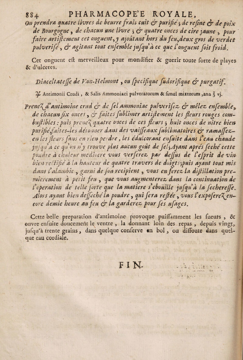 S84 . PHARMACOPEE ROYALE, On prendra quatre livres de beurre frais cuit (fi purifie y de refine (fi de poix de Bourgogne, de chacun une livre y (fi quatre onces de cire jaune > pour faire artifiement cet onguent y y ajoutant hors du feuydeux gros de ver de t pulveriféy & agitant tout enfemble jufqud ce que l'onguent foit froid. Cet onguent eft merveilleux pour mondifier 8c guérir toute forte de playes 8c dVicercs* Diaceltatejfe de Fan-H elmont, ou fpecifique fudcrifique (fi purgatif Antimonii Crucii, & Salis Ammoniaci pulTeratorum & fîmul mixtorum >ana § vj. frenefiâ' antimoine crud (fi de fiel ammoniac pulverifez (fi mêlez enfemble9 de chacun fix onces, (fi faites fab limer artifiement les fleurs rouges com- bufiibles. : puis prene\ quatre onces de ces fleurs 5 huit onces de nitre bien purifié fait es Ht s détonner dans des vaijfeaux fublimatoires (fi ramafiez- en les fleurs fans en rien perdre, les édulcorant enfuit e dans Ceau chaude jujquÀ ce qn on n y trouve plus aucun goût de fiel y Ayant après feçhé cette pondre à chaleur médiocre vous ver ferez par de J fus de l'ejprit de vin bien rdlrfié a la hauteur de quatre travers de doigtsypuîs ayant tout mis dans Calambic 5 garni de jon récipient y vous en ferez la diflillat ion pre¬ mièrement a petit feu y que vous augmenterez dans la continuation de C operation de telle forte que la matière s'ebomlle jufqna la jecherejfe» Alors ayant bien défit ch é la poudre, qui fera reflée y vous l'expojerefen^ core demie heure au feu (fi la garderez pour fies ufages# Cette belle préparation d'antimoine provoque puilïamment les fueuirs , 6c ouvre enfuite doucement le ventre , la donnant loin des. repas , depuis vingt*, jufqifà trente grains, dans quelque couferve «11 bol, ou diffoute dans quel* que eau cordiale*