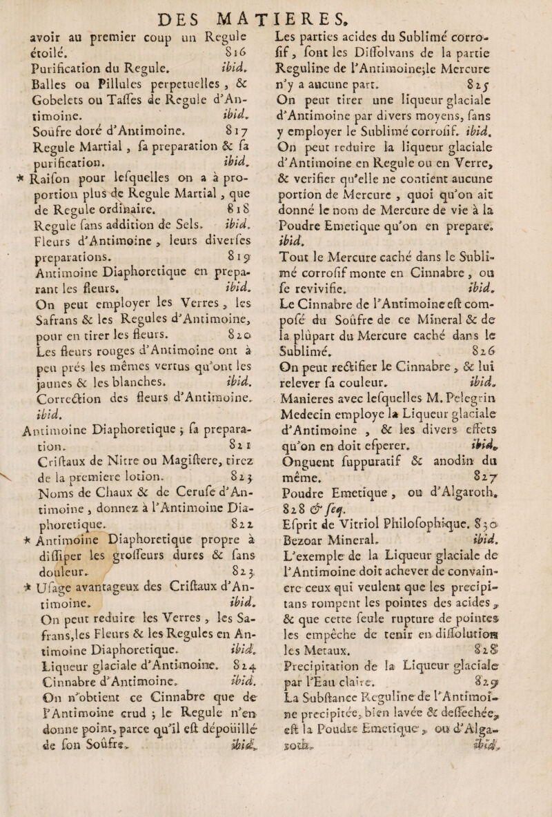 avoir au premier coup un Régulé étoilé. S16 Purification du Régulé. ibid. Balles ou Pillules perpétuelles , ôc Gobelets ou Taffes de Régulé d'An- timoine. Soufre doré d'Amimoine» 817 Régulé Martial , fa préparation & fa purification. ibid. * Raifon pour lefquelles on a à pro¬ portion plus de Régulé Martial, que de Régulé ordinaire. 8 18 Régulé fans addition de Sels» ibid. Fleurs d'Antimoine , leurs diverses préparations. 819 Antimoine Diaphoretique en prepa- rant les fleurs. ibid. On peut employer les Verres * les Safrans ôc les Régulés d'Amimoine, pour en tirer les fleurs. 820 Les fleurs rouges d'Antimoine ont à Les parties acides du Sublimé corro- fif, font les Difiolvans de la partie Reguline de l'Amimoine,le Mercure n'y a aucune part» 825 On peur tirer une liqueur glaciale d'Antimoine par divers moyens, fans y employer le Sublimé corroiif. ibid. On peut réduire la liqueur glaciale d'Amimoine en Régulé ou en Verre, Ôc vérifier qu'elle 11e contient aucune portion de Mercure , quoi qu'on aie donné le nom de Mercure de vie à la Poudre Emecique qu'on en prépara ibïd. Tout le Mercure caché dans le Subli¬ mé corrofif monte en Cinnabre , on fe revivifie. ibid. Le Cinnabre de PAntimoineeft com¬ pote du Soufre de ce Minerai ôc de la plupart du Mercure caché dans le Sublimé. 826 peu prés les mêmes vertus qu'ont les jaunes & les blanches. ibid. Corre&ion des fleurs d'Amimoine.. ibid. Antimoine Diaphoretique 3 fa prépara¬ tion» 821 Cri (faux de Nitre ou Magïftere, tirez de la première lotion» 823, ISloms de Chaux ôc de Cerufe d' An¬ timoine 3 donnez à l'Antimoine Dia¬ phoretique.. 822» * Antimoine Diaphoretique propre à difïiper les grolfeurs dures & fans do u le u iv 825, * Ufaçe avantageux des Criftaux d'An¬ timoine» ibid, On peut réduire les Verres ,. les Sa¬ frans,les Fleurs ôc les Régulés en An¬ timoine Diaphoretique. ibid. Liqueur glaciale d'Amimoine. 824 Cinnabre d'Antimoine. ibid. On n'obtient ce Cinnabre que de F Antimoine crud ; le Régulé n'en donne point, parce qu’il eû dépouillé’ de fon Soufre. On peut reékifier le Cinnabre ôc lui relever fa couleur. ibid, Maniérés avec lefquelles M.Pelegrin Médecin employé la Liqueur glaciale d'Amimoine , Ôc les divers effets qu'on en doit efperer. ibid» Onguent fuppuratif ôc anodin du même. 827 Poudre Emetique , ou d'Algaroth. 828^ ftf. Efprit de Vitriol Philofophfque. 830 Bezoar Minéral» ibid. L'exemple de la Liqueur glaciale de l'Antimoine doit achever de convain¬ cre ceux qui veulent que les precipi- tans rompent les pointes des acides , ôc que cette feule rupture de pointes les empêche de tenir en dilfolurioH les Métaux. 82S Précipitation de la Liqueur glaciale par l'Eau claire. 825^ La Subftanee Reguline dé l'Antimoi¬ ne précipitée, bien lavée ÔC de fléchée^ eft la Poudre Emetique ,. oud'Alga- SQïk,. ibid:.