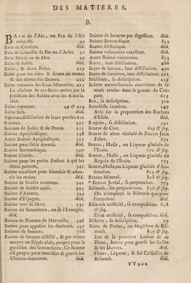 DES MATIERES. B. Ain de l'Air , ou Feu de l'Air 3 échauffé. 49 Bdii de Cendres. ibid. Bain de Limaille de Fer ou d’Àcier, 50 Bain Marie ou de Mer. 49 Bain de Sable. ibid. Bains , & demi *Bïqns. 419 Bains pour les rides ôc fentes du ventre & des tétons des Dames. 412 Bains naturels des Eaux Minérales. 423 La chaleur de ces Bams arrive par la jonction des Acides avec les Aliealis. ibid. Bains vaporeux. * 49 & 424 Bains fecs. ibid. BaiaineSjdiftiilation de leurs parties.612 Baumes. 337 Baumes de Judée ôc du Pérou. 115 Baume Apoplectique. 338 Autre Baume Apoplectique. 339 Baume pour faire dormir. ibid. Baüme Stomachique. v _ 340 Baume Utérin. ibid. Baume pour les petits Enfans à qui les dents percent. 341 Baume excellent pour blanchir ôc adou¬ cir les mains. ibid. Baume de Soufre commun. 342 Baume de Soufre anifé. 343 Baume d'Arcæus. 344 Baume d'Efpague, ibid. Baume vert de Mets. 3 4j Baume du Samaritain , ou de l'Evangile. ibid. Baume de Pomme de Merveille. 34G Baume pour appaiîer les douleurs. 347 Baûmes de Saturne. 76S Baume de Saturne aiftillé , ôc par même moyen un Efprit clair, propre pour la gneriion des Gonorrhées : Ce Baume eft propre pour mortifier ôc guérir les Ulcérés char.creux, ibid. Baûmc de Saturne par dîgçftion. ibid. Baüuic Bezoardique. 852 Baume Hilterique. ibid. Baume vulnéraire excellent. ibid. Autre Baume vulnéraire. S y 3 Bayes, leur diftiilation. 4S6 Bayes de Sureau , leur diftîllanon. 490 Bayes de Genévre, leur diftiilation. 491 Bdellium , fa delcription. 11 j Belette natureliement contrainte de fe venir rendre dans la gueule du Cra- paut. 6 1 3 Ben, fa defeription. 310 BenediCte laxative, 247 Avis fur la préparation des Racines d'Efule. ibid. Benjoin, fa diftillation. J41 Beurre de Cire. 619 & feq. Beurre de nitre vitriolé de Pierre-Jean Fabre. 6yi Beurre , Huile , ou Liqueur glaciale de l'Etain. 772 &feq. Beurre , Huile , ou Liqueur glaciale du Régulé de l'Etain. 773 Beurres-bile,ou Liqueur glaciale d'An- timoine» 82 3 & feq. Bezoar Minerai. 82§ & feq. * Bezoar Jovial, fa préparation. 773 Bifmuth , fes préparations. 836 &feq, On n'employe le Bifmuth que pour l'exterieur. ibid. Bifmudi artificiel , fa coinpofition. 83S & feq. ZinK artificiel , fa coinpofition, ibid. Biftorte , fa defeription. 97 Blanc de Perles , ou Magiftere de Bif¬ muth. 8 37 & feq. Eau de la première Lotion de ce Blanc , bonne pour guérir les Galles ôc les Dartres. ibid. Fleurs, Liqueur , ôc Sel CriftaHm de Bifmuth. YVyau