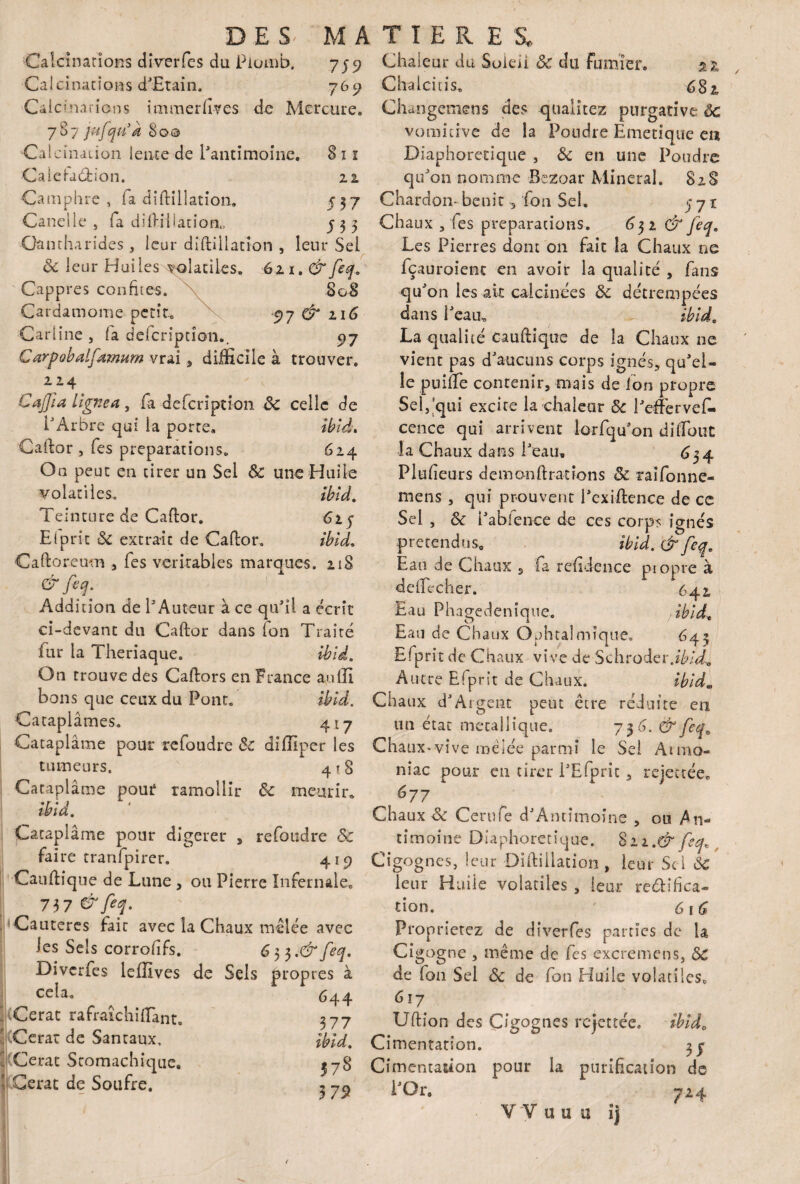 8 ï i 22 537 533 DES- MA Calcinations dîverfes du Plomb. 759 Calcinations d'Etain. 769 Calcinariôns immerfives de Mercure. 787 jufqu’k 80© Calcination lente de l'antimoine. Caieiadfcion. Camphre , fa diftilîation. Canelle , fa diftilîation,, Cantharides, leur diftilîation , leur Sei 8c leur Huiles volatiles. 621. & feq. Cappres confites. 808 Cardamome petit, 97 & 116 Carline j fa defcription.. 97 Carpobalfamum vrai , difficile à trouver. 214 Cajfia Lignea, fa defcription 8c celle de l'Arbre qui la porte. ibid. Caftor , Tes préparations. 624 On peut en tirer un Sel 8c une Huile volatiles. ibid. Teinture de Caftor. 625 El prit 8c extrait de Caftor. ibid. Caftoreum , Tes véritables marques. 218 & feq. .. *7 Addition de l'Auteur à ce qu'il a écrit ci-devant du Caftor dans (on Traité fur la Theriaque. Ibid. On trouve des Caftors en France au(II bons que ceux du Pont. ibid. Cataplâmes. 417 Cataplâme pour refoudre 8c diffiper les tumeurs. 4 ? 8 Cataplâme pour ramollir 8c «ncurir* ibid. Cataplâme pour digérer , refoudre 8c faire tranfpirer. 419 •Canftîque de Lune , ou Pierre Infernale. 73 7 &fep Cautères fait avec la Chaux mêlée avec les Sels corrofifs. 6 5 3 .& feq. Divcrfes leffives de Sels propres à cela. 644 .Cerat rafraiclnfïant. 3 77 \ iCerat de Santaux, ibid. |(Cerat Stomachique. Cerat de Soufre. j T I E R E SL Chaleur du Soleil 8c du fumier. zl Chalcitis. 682 Cliangemens des qualitez purgative ôc vomitive de la Pondre Emetique en Diaphonique , 8c en une Poudre qu'on nomme Bezoar Minerai. 828 Chardon- bénit -, fou Sel. 771 Chaux , fies préparations. & feq. Les Pierres dont 011 fait la Chaux ne fçauroient en avoir la qualité , fans qu'on les ait calcinées 8c détrempées dans l'eau, ibid. La qualité Cauftique de la Chaux ne vient pas d'aucuns corps ignés, qu'el¬ le puifte contenir, mais de ion propre Sel/qui excite la chaleur 8c l'efferveC* cence qui arrivent lorfqu'on diftout la Chaux dans l'eau. C$4 Plufieurs demonftratîons & raifonne- mens, qui prouvent l'exiftenee de ce Sei , 8c i'abfence de ces corps ignés prétendus. ibid. & feq. Eau de Chaux s fa refidence propre à deflecher. 642 Eau Phagedeniqne. 7 ibid. Eau de Chaux Ophtalmique. 645 Efprit de Chaux vive de Schroder.ibid^ Autre Efprit de Chaux. ibid. Chaux d'Argent peut être réduite en un état métallique. 736. & feqa Chaux-vive mêlée parmi le Sei Atmo- nîae pour en tirer l'Efprit, rejectée. 677 Chaux & Cerufe d'Amitnoîne , ou An¬ timoine Diaphoretique. §n.& feq. Cigognes, leur Diftiilation, leur Sei ôc leur Huile volatiles , leur reélifiea- tion. ' 616 Proorietez de diverfes parties de la Cigogne , même de fes excremens, 8C de fon Sel 8c de fon Huile volatiles, 6 17 Uftion des Cigognes rejettée. ibid. Cimentation. 3 y Cimentation pour la purification de i'Qr. 724
