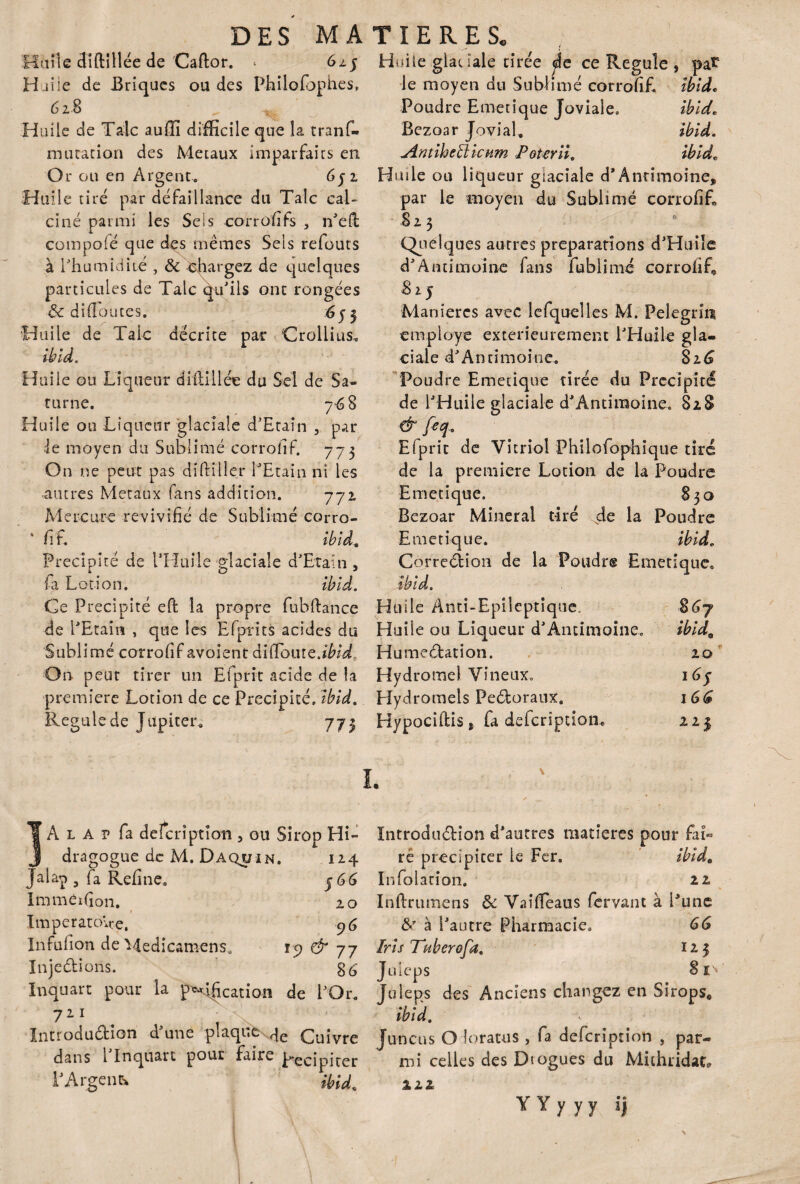Huile cUftîllée de Caftor. * 625 Huile de Briques ou des Philofbphes, 6 z 8 „ ^ Huile de Talc auffi difficile que la tranf- mutation des Métaux imparfaits en Or ou en Argent. 6j i Huile tiré par défaillance du Talc cal¬ ciné parmi les Sels corrofifs , n’dt compofé que des mêmes Sels refouts à l’humidité , 8c chargez de quelques particules de Talc qu’ils ont rongées 8c didoutes. 653 Huile de Taie décrite par Crollius, II? Id. Huile ou Liqueur ditlillée du Sel de Sa¬ turne. 768 Huile ou Liqueur glaciale d’Etaîn , par le moyen du Sublimé corrofif. 773 On ne peut pas diftiller l’Etain ni les •autres Métaux fans addition. 772 Mercure revivifié de Sublimé corro- fi F. ibid. Précipité de l’Huile glaciale d’Etaîn, r i O J fa Lotion. ibid. Ce Précipité eft la propre fubftance de l’Etain , que les Efprits acides du Sublimé corrofif avoient diffouîQ.ibid, On peut tirer un Ëfprit acide de la première Lotion de ce Précipité, ibid. Régulé de Jupiter, 773 Huile glac iale tirée <He ce Régulé , pat le moyen du Sublimé corrofif. ibid* Poudre Emetique Joviale. ibid. Bezoar Jovial, ibid. Antibeffiicum Peter il. ibidc H mie ou liqueur glaciale d*Antimoine, par le moyen du Sublimé corrofif» * 8 2. $ Quelques autres préparations d’Huile d’Antimoine fans fublimé corrofif» 815 Manières avec lefquelles M. Pelegrin employé extérieurement l’Huile gla¬ ciale d’Antimoine. 816 Poudre Emetique tirée du Précipité de l’Huile glaciale d’Antiraoine, 828 & feq. Elprit de Vitriol Philofophique tiré de la première Lotion de la Poudre Emetique. 830 Bezoar Minerai tiré cîe la Poudre Emetique. ibid. CorreCtion de la Poudrg Emetique. ibid. Huile Anti-Epileptique. $67 Huiîe ou Liqueur d’Antimoine, ibidQ HumeCtation. 20 Hydromel Vineux. 16$ Hydromels PeCtoraux. 1GG Hypociftis, fa defeription» 223 A l a p fa deîcrîptîon 3 ou Sirop Hi _ dragogue de M. Daquin. 12 Jalap 3 fa Refine. j G Imméïfion. 2 Imperatoire. Infufion de Medicatn-ens. Injections. Inquart pour la p^dfication de PO 711 \ Introduction d’une plaqua qe çuivl dans l’In quart pour faire p-ecipitc l’Argent iÿu 15) & 7 Introduction d’autres matières pour faL ré précipiter le Fer. ibid. Infdlation. 22 Inftrumens 8c Vaîffeaus fervant à Pune 8r à Pautre Pharmacie. GG Iris Tuberofa. Ï23 Juieps 81» Juieps des Anciens changez en Sirops* ibid. Juncus O loratus , fa defeription , par¬ mi celles des Dtogues du Mithridat, m Y Y y y y i)
