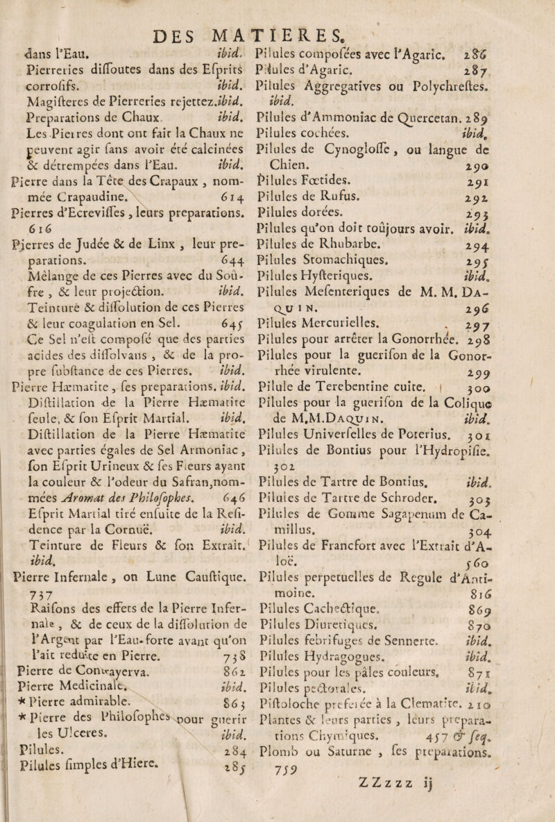 dans l’Eau. ibid. Pierreries diffoutes dans des Efprirs corrofifs. Ibid. Magifteres de Pierreries rejettez.^’d. Préparations de Chaux, ibid. Les Pierres dont ont fair la Chaux ne peuvenc agir tans avoir été calcinées 8c détrempées dans l’Eau. ibid. Pierre dans la Tête desCrapaux , nom¬ mée C rapaudine. 614 Pierres d’Ecreviffes 5 leurs préparations. 616 Pierres de Judée 8c de Linx , leur pré¬ parations. 644 Mélange de ces Pierres avec du Sou¬ fre , 8c leur projection. ibid. Teinture 8c dilTolution de ces Pierres 8c leur coagulation en Sel. 645 Ce Sel 11’eft compofé que des parties acides des diffolvaus , 8c de la pro¬ pre fubftance de ces Pierres. ibid. Pierre Hæmatite 3 fes préparations, ibid. Diftillation de la Pierre Hæmatire feule, & fon Efprit Martial. ibid. Diftillation de la Pierre Hæmacite avec parties égales de Sel Armonîac 3 fon Efprit Urineux 8c fes Fieurs ayant la couleur 8c Podeur du Safran3nom- mées Aromat des Philofophes. 646 Efprit Maniai tiré enfuite de la Reft- dence par la Cornue. ibid. Teinture de Fieurs 8c fon Extrait. ibid. Pierre Infernale , on Lune Cauftîque. 737 Raifons des effets de la Pierre Infer¬ nale 3 & de ceux de la diftolution de P Argent par PEau* forte avant qu’on Pait réduite en Pierre. 758 Pierre de Conirayerva, 861 Pierre Médicinale. ibid. * Pierre admirable. * Pierre des Philofophes DOUr g(1erjr les Ulcérés. Pilules. 284 Pilules fimples d’Hiere. Pilules compofées avec PAgaric. 2%'G P:4ules d’Agaric. 287 Pilules Aggregatives ou Polychreftes. ibid. Pilules d* Ammoniac de Quercetan. 289 Pilules cochées. ibid. Pilules de CynoglolTe 3 ou langue de Chien. 2 90 Pilules Fœtides. 291 Pilules de Rufus. 292 Pilules dorées. 293 Pilules qu'on doit toujours avoir, ibid. Pilules de Rhubarbe. 294 Pilules Stomachiques, 29J Pilules Hyfteriques. ibid. Pilules Mefenteriques de M. M. Da- q^u 1 n. 296I Pilules Mercurielles. % 297 Pilules pour arrêter la Gonorrhée. 298 Pilules pour la guerifon de la Gonor¬ rhée virulente. 299 Pilule de Terebentine cuite, f 30o Pilules pour la guerifon de la Colique de M.M.Daquin. ibid. Pilules Univerfelles de Poterîus. 301 Pilules de Bontius pour PHydropifie. 302 Pilules de Tartre de Bontius. ibid. Pilules de Tartre de Schroder. 303 Pilules de Gomme Sagapenum de Ca- millus, 304 Pilules de Francfort avec l'Extrait d’A- loë. j 60 Pilul es perpétuelles de Régulé d’Anti- moine. 816 Pilules Cacbeétique, S69 Pilules Diurétiques, 870 Pilules fébrifuges de Sennerte. ibid. Pilules Hydragogues. ibid. Pilules pour les pâles coüîeurs9 871 Pilules peCtoralcs. ibid, Piftoloche prefeiée à la Clématite. 210 Plantes & leurs parties 3 leurs prépara¬ tions Chynvques. 457 & feq* Plomb ou Saturne , fes ptepa*acions» 759