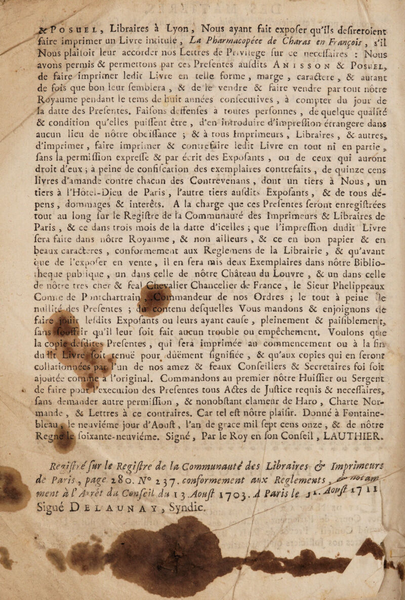 .H P O s u e i , Libraires à Lyon , Nous ayant fait expofer qu'ils defireroîent faire imprimer un Livre intitulé , La Pharmacopées de C haras en François , s'il Nous piaitoir leur accorder nus Lettres de Privilège fur ce oecelfarres : Nous avons permis Si permettons par ces Prefentes auidits A n i s s o n Sc Fosuel* de faire imprimer ledit Livre en telle forme , marge , caractère , & autant de fois que bon leur fembîera „ & de ie vendre Si faire vendre partout nôtre Royaume pendant le tems de huit années coniecutives a à compter du jour de la datte des Preientes. Failons detfenfes a toutes per Tonnes , de quelque qualité Si condition qu'elles paillent être , d'en'introduire d'impreffion étrangère dans aucun lieu de nôtre obeillance > Si à tous imprimeurs , Libraires, <$c autres* d'imprimer , faire imprimer Si contrefaire ledit Livre en tout ni en partie 5 fans la permiffion exprdfe Si par écrit des Expofants , ou de ceux qui auront droit d'eux ; a peine de confilcation des exemplaires contrefaits , de quinze cens livres d'amande contre chacun des Conrrevenans , dont un tiers à Nous , un tiers à i'Hoce;-Dieu de Paris , l'autre tiers aufdits Ëxpoiants, Si de tous dé¬ pens , dommages Si interets. A la charge que ces Prelentes feront enregiftrées tout au long far le Regiftre de la Communauté des Imprimeurs Si Libraires de Paris , <$t ce dans trois mois de la datte d'icelles ; que Fimpreffion dudit Livre fera faite dans nôtre Royaume , Si non ailleurs » Si ce en bon papier Sc en beaux caraéteres , conformement aux Reglemens de la Librairie , Si qu'avant que de l’exposer en vente , il en fera nais deux Exemplaires dans nôtre Biblio¬ thèque pub iqae , un dans celle de nôtre Château du Louvre , Si un dans celle de nôtre très cher Si feaLGheqaiier Chancelier de France , le Sieur Phelîppeaux Cüiii.c de P mcchartraiqj ^Hlimandeur de nos Ordres ; le tout à peine lie es Prefentes ; Jn contenu defquelïes Vous mandons Si enjoignons de lefdits Expofants ou leurs ayant caufe , pleinement Si paisiblement,, ir qu'il leur foit fait aucun trouble ou empêchement. Voulons que Prefentes , qui fera imprimée au commencement ou à la fri l tenue pouq<duëment fgnifice * Si qu'aux copies qui en ferons c o 11 a ri c?n n é e& p l'un de nos amez Si féaux Confeillers Si Secrétaires foi (oit ajoutée comme à l'original. Commandons au premier nôtre Huiffier ou Sergent de faire poar^'execuuon des Prefentes tous A êtes de JulHce requis Si necefTaires* fans demander autre permiffion , Si nonobftant clameur de Haro , Charte Nor¬ mande , Si Lettres à ce contraires. Car tel eft nôtre plaifir. Donné à Fontaine¬ bleau* le neuvième jour d'Aouft, l'an de g' ace mil fept cens onze , Si de nôtre Regnjfck louante*neuvième. Signé, Par le Roy en foa Confeil, LAUTHIER* Renîitréfur U Regiftre de la Communauté des de Paris 5 page 280. N° 237. conformement ment a £ An et du C&nfeH du 1 3 .Aoufi 1703. Signé Del aun AYj Syndic.