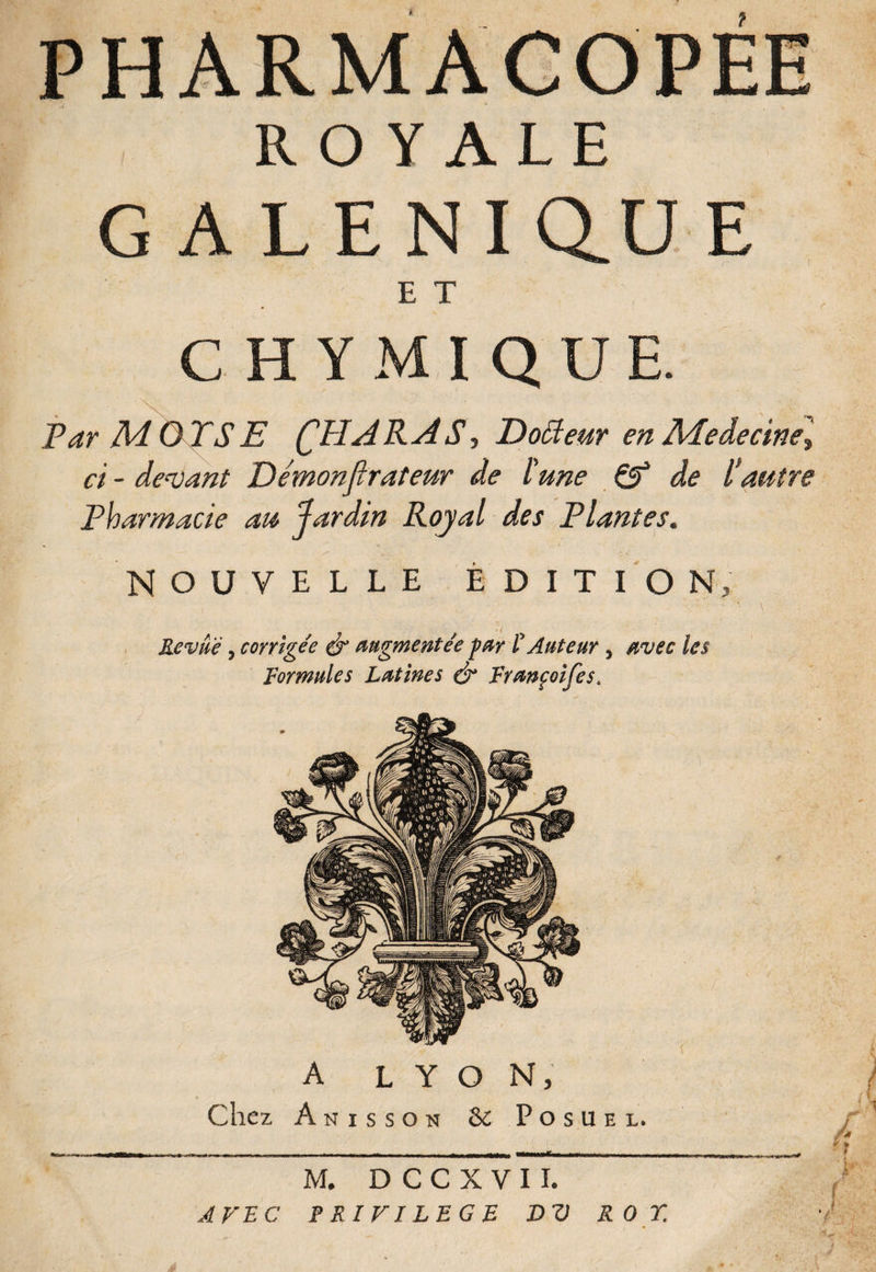 GALENIQ.UE E T CHYMIQUE. Par AdOTSE C^ARAS, Doffieur en Meâecine, ci - devant Démonfirateur de l'une & de Vautre Pharmacie au Jardin Royal des Plantes. NOUVELLE ÉDITION, Revue 5 corrige'e é* augmentée pur £ Auteur , avec les Formules Lutines & Fyunçoifes. A LYON, Chez A n i s s o n &: Posuel. M. D C C X V I I. AVEC PRIVILEGE D V ROT.