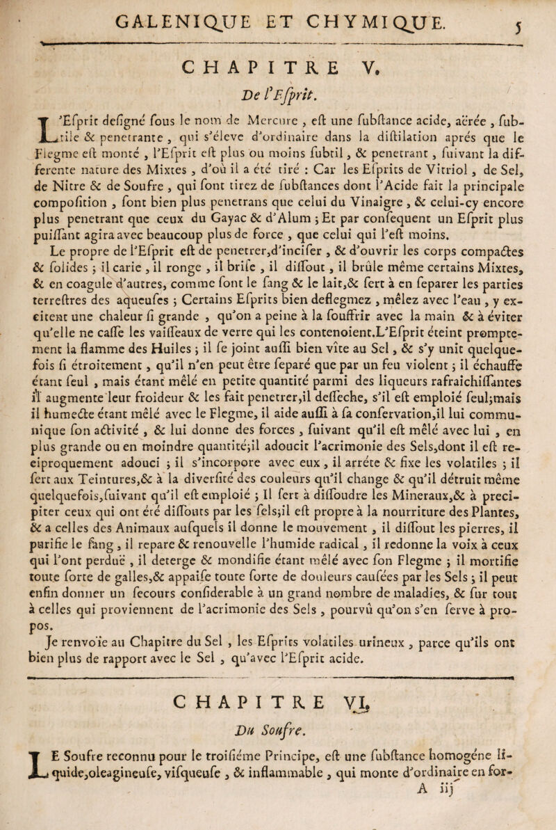 CHAPITRE V. De CB [prit. L'Efprit deflgné fous le nom cle Mercure , eft une fubftance acide* aërée * fub- rîle & pénétrante , qui s'élève d'ordinaire dans la diftilation après que le Flegme effc monte , l'Efprit cil plus ou moins fubtil * 8c pénétrant, fuivant la dif¬ ferente nature des Mixtes * d'où il a été tiré : Car les EÏprits de Vitriol, de Sel, de Nitre 8c de Soufre , qui font tirez de fubftances dont l'Acide fait la principale compofltion , font bien plus penetrans que celui du Vinaigre * 8c celui-cy encore plus pénétrant que ceux du Gayac 8c d'Alum ;Et par confequent un Efprit plus puiflànc agira avec beaucoup plus de force , que celui qui l'eft moins. Le propre de l'Efprit eft de penetrer,d'incifer , 8c d'ouvrir les corps compares 8c folides ; il carie * il ronge , il briie , il dilEout, il brûle même certains Mixtes* 8i en coagule d'autres, comme font le fang 8c le lait,& fert à en feparer les parties terreftres des aqueufes ; Certains Efprits bien deflegmez , mêlez avec l'eau , y ex¬ citent une chaleur fi grande , qu'on a peine à la fouffrir avec la main 8c à éviter qu'elle ne cafle les vailEeaux de verre qui les contenoient.L'Efprit éteint prompte¬ ment la flamme des Huiles ; il fe joint aufli bien vite au Sel, 8c s'y unie quelque¬ fois fl étroitement, qu'il n'en peut être feparé que par un feu violent ; il échauffe étant feul , mais étant mêlé en petite quantité parmi des liqueurs rafraichiflantes iï augmente leur froideur 8c les fait penetrer,il defieche, s'il eft emploie feul;mais il humedte étant mêlé avec le Flegme, il aide auffi à fa confervation,il lui commu¬ nique fon activité , 8c lui donne des forces, fuivant qu'il eft mêlé avec lui , en plus grande ou en moindre quantitéjil adoucit l'acrimonie des Sels,dont il eft ré¬ ciproquement adouci ; il s'incorpore avec eux , il arrête &; fixe les volatiles ; iî fert aux Teintures,& à la diverflré des couleurs qu'il change 8c qu'il détruit même quelquefois,fuivant qu'il eft emploie ; Il fert à difloudre les Mineraux,& à préci¬ piter ceux qui ont été diflbuts par les felsjil eft propre à la nourriture des Plantes, 8c a celles des Animaux aufquels il donne le mouvement , il diflout les pierres, il purifie le fang , ii repare 8c renouvelle l'humide radical, il redonne la voix à ceux qui l'ont perdue , il deterge 8c mondifie étant mêlé avec fon Flegme j il mortifie toute forte de galles,& appaife toute forte de douleurs caufées par les Sels ; il peut enfin donner un fccours confiderable à un grand nombre de maladies, 8c fur tout à celles qui proviennent de l'acrimonie des Sels, pourvu qu'on s'en ferve à pro¬ pos. Je renvoie au Chapitre du Sel , les Efprits volatiles urîneox , parce qu'ils ont bien plus de rapport avec le Sel. , qu'avec l'Efprit acide. CHAPITRE VI. Du Soufre. LE Soufre reconnu pour le troifléme Principe, eft une fubftance homogène II- quide,oleagineufe, vifqueufe * 8c inflammable * qui monte d'ordinaire en for- A iif