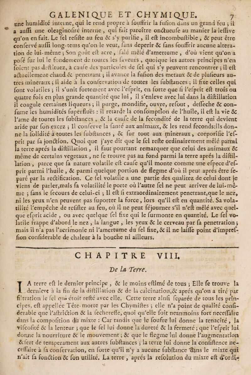 «ne humidité interne* qui le rend propre à foufFrir la fufion dans un grand feu ; ii a auffi une oleaginofité interne , qui fait paroître onédueufe au manier la lefïive qu'on en fait. Le fel refifte au feu 8c s'y purifie * il eft incombuftible * 8c peut être confervé auffi long-tems qu'on le veut, fans dépérir 8c fans foufFrir aucune altera¬ tion de lui- même ; Son goût eft acre , falé mêlé d'amertume , d'où vient qu'on a pofé fur lui le fondement de toutes les faveurs , quoique les autres principes n'en foient pas deftituez, a caufe des particules de tel qui s'y peuvent rencontrer ; il eft actuellement chaud de pénétrant j il avance la fufion des métaux & de plufieurs au¬ tres minéraux ; il aide à la coniervation de toutes les fubftances ; il fixe celles qui font volatiles ; il s'unit fortement avec l'efprit, en forte que fi l'efprit eft trois ou quatre fois en plus grande quantité que lui, il s'enleve avec lui dans la diftillation il coagule certaines liqueurs ; il purge, mondifie, ouvre, refout, defteche 8c c-oli¬ ai me les humidités fuperfluës : il retarde la confompnon de l'huile, il eft la vie 8c Lame de toutes les fubftances , 8c la caufe de la fécondité de la terre qui devient aride par fon excez ; Il conferve la famé aux animaux, 8c les rend fecondsiils don¬ ne la folidité àtoutes les fubftances , &c fur tout aux minéraux, corporifie l'ef¬ prit par fa jonction. Quoi que j'aye dit que le fei refte ordinairement mêlé parmi la terre après la diftillation , ii faut pourtant remarquer que celui des animaux 8c même de certains végétaux , ne fe trouve pas au fond parmi la terre après la diftil¬ lation , parce que fa nature volatile eft caufe qu'il monte comme une efpeced'ef- prit parmi l'huile , 8c parmi quelque portion de flegme d'où il peut après être fe- paré par la rectification. Ce fel volatile a une partie des qualitez de celui dont je viens de parler,mais fa volatilité le porte où l'autre fel ne peut arriver de lui-me¬ me ; fans le fecours de celui-ci -, Il eft fi extraordinairement pénétrant,que le nez, ni les yeux n'en peuvent pas fuporter la force, lors qu'il eft en quantité. Sa vola¬ tilité l'empêche de refifter au feu, où il ne peut féjourner s'il n'eft mêlé avec quel¬ que efprit acide , ou avec quelque fel fixe qui le furmonte en quantité. Le fel vo¬ latile frappe d'abord le nez , la langue , les yeux 8c le cerveau par fa pénétration ; mais il n'a pas l'acrimonie ni l'amertume du fel fixe, 8c il ne laiiïe point d'impref* fion coniiderable de chaleur à la bouche ni ailleurs. CHAPITRE VIII. De la Terre. IA terre eft le dernier principe , 8c le moins eftimé de tous ; Elle fe trouve îa dernière à la fin de la diftillation 8c de la calcination,& après qu'on a tiré par filtration le fel qui étoir refté avec elle. Cette terre ainfi feparée de tous les prin¬ cipes, eft appel 1 ée Tête-morte par les Chymiftes ; elle n'a point de qualité confi- derable que l'aftriétion 8c la fecherefle, quoi qu'elle foît neanmoins fort neceffaîre dans la composition du mixte : Car Tandis que le foufre lui donne la ténacité , la vilcoflté 8c la lenteur ; que le fel lui donne la dureté 8c la fermeté ; que l'efprit lui donne la nourriture 8c le mouvement ; 8c que le flegme lui donne l'augmentation ôefert de tempérament aux autres fubftances ; la terre lui donne îa confiftence ne- ceiïaire à fa confervation, en forte qu'il n'y a aucune fubftance dans le mixte qui n'ait fa ronétion 8c fon utilité. La terre , après la refolution du mixte eft d'ordi*