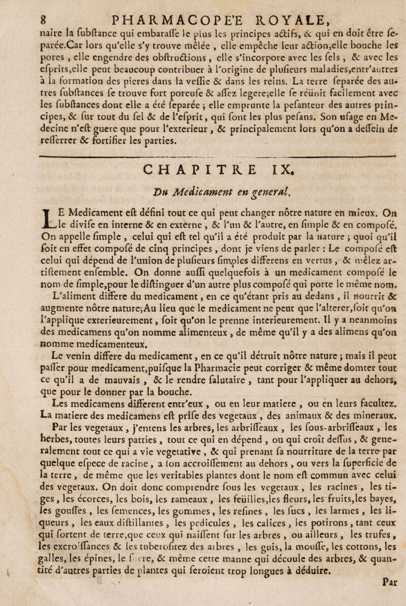 naire la fubftance qui embaraffe le plus les principes aôtifs, 6c qui en doit être fc« parée.Car lors qu'elle s'y trouve mêlée , elle empêche leur a<ftion,eüe bouche les pores , elle engendre des obftruélions, elle s'incorpore avec les Tels , 8c avec les efprits,elle peut beaucoup contribuer à l'origine de plufieurs maladies,entr'autres à la formation des pieres dans la veille 8c dans les reins. La terre feparée des au¬ tres fubftances fe trouve fort poreufe 8c allez legere;eile fe réunit facilement avec les fubftances dont elle a été feparée ; elle emprunte la pefanteur des autres piin- cipes, 8c fur tout du fel 8c de l'efprit, qui font les plus pefans. Son tifage en Mé¬ decine n'eft guere que pour l'exterieur , 8c principalement lors qu'on a deiTeiu de reiferrer 8c fortifier les parties. CHAPITRE IX. Du Médicament en general. )■ LE Médicament eft défini tout ce qui peut changer nôtre nature en mieux. On le divife en interne 8c en extèrne , 8c l'un 8c l'autre, en firnpie 8c en compofé. On appelle fimple , celui qui eft tel qu'il a été produit par la nature ; quoi qu'il foit en effet compofé de cinq principes, dont je viens de parler : Le compofé eft celui qui dépend de l'union de plufieurs fim.ples differens en vertus , 8c mêlez ar- tiftement enfemble. On donne aufïi quelquefois à un médicament compofé le nom de fimple,pour lediftinguer d'un autre plus compofé qui porte le même nom* L'aliment différé du médicament, en ce qu'étant pris au dedans, il nourrit 8e augmente nôtre nature;Au lieu que le medieamentne peut que l'alterer,foit qu'on l'applique extérieurement, foit qu*on le prenne intcrieuremenc. U y a neanmoins des medicamens qu'on nomme alimenteux , de même qu'il y a des alimens qu'on nomme médicamenteux. Le venin différé du médicament, en ce qu'il détruit nôtre nature ; mais il peut pafier pour médicament,puifque la Pharmacie peut corriger 8c même domter tout ce qu'il a de mauvais , 8c le rendre falutaire , tant pour l'appliquer au dehors, que pour le donner par la bouche. Les medicamens different entr'eux , ou en leur matière , ou en leurs facuitez. La matière des medicamens eft prife des végétaux , des animaux 8c des minéraux. Par les végétaux , j'entens les arbres, les arbriffeaux , les fous-arbriffeaux , les herbes, toutes leurs pateies , tout ce qui en dépend , ou qui croît defiTus, 8c géné¬ ralement tout ce qui a vie végétative , 8c qui prenant fa nourriture de la teiwpar quelque efpece de racine , a ion accroiftement au dehors, ou vers la fuperficîe de la terre , de même que les véritables plantes dont le nom eft commun avec celui des végétaux. On doit donc comprendre fous les végétaux , les racines , les ti¬ ges, les écorces, les bois, les rameaux , les feuilles,les fleurs, les fruits,les bayes, les gouiïes , les femences, les gommes , les refînes , les lues , les larmes , les li¬ queurs , les eaux diftiliantes , les pédicules , les calices , les potirons , tant ceux qui Portent de terre,que ceux qui nailfent fur les arbres , ou ailleurs , les trufes , les excro^flances 8c les tuberofitez des aibres , les guis, la moufle, les cotions, les galles, les épines, le f cre, 8c même cette manne qui découle des arbres, 8c quan¬ tité d'autres parties de plantes qui feroient trop longues à déduire. Par