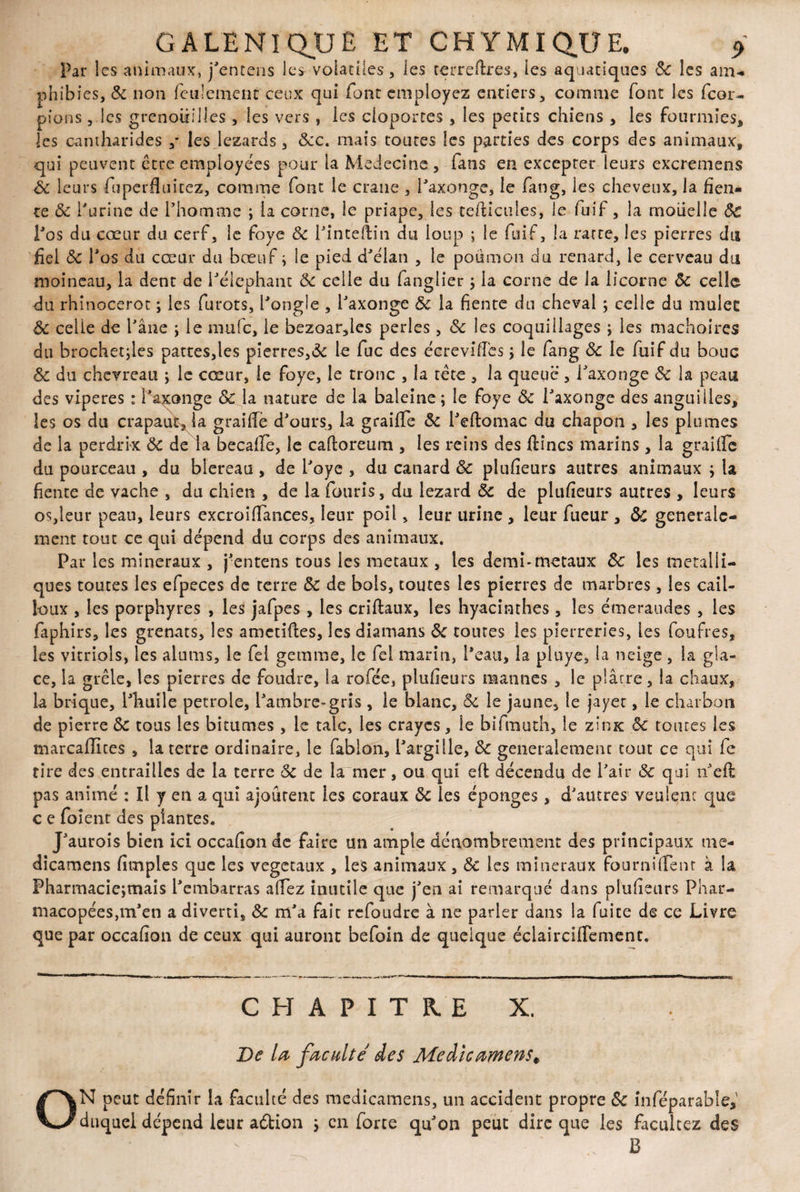 Par les animaux, j'entens les volatiles, les terreftres, les aquatiques 8c les arru phibies, & non feulement ceux qui font employez entiers, comme font les feor- pions , les grenouilles, les vers , les cloportes , les petits chiens , les fourmies, les cantharides ,* les lézards , &c. mais toutes les parties des corps des animaux, qui peuvent être employées pour la Medecine, fans en excepter leurs excremens êc leurs fuperfïiiitez, comme font le crâne , i'axonge, le fang, les cheveux, la fien¬ te 8c l'urine de l’homme ; la corne, le priape, les tefticules, le fuif, la moiielle 8c l'os du cœur du cerf, le foye 8c l'inteftin du loup ; le fuif, la rarte, les pierres du fiel 8c l'os du cœur du bœuf ; le pied d'élan , le poiimon du renard, le cerveau du moineau, la dent de l'élephant 8c celle du fanglier ; la corne de la licorne 8c celle du rhinocerot ; les furots, l'ongie , i'axonge 8c la fiente du cheval ; celle du mulee 8c celle de l'âne ; le niufc, le bezoar,les perles, 8c les coquillages ; les mâchoires du brochettes pattes,les pierres,«5c le fuc des écrevifies ; le fang 8c le fuif du bouc 8c du chevreau ; le cœur, le foye, le tronc , la tête , la queue , I'axonge 8c la peau des viperes : Paxonge 8c la nature de la baleine; le foye 8c I'axonge des anguilles, les os du crapaud la graifie d'ours, la graiffe 8c i'eftomac du chapon , les plumes de la perdrix 8c de la becafle, le cafloreum , les reins des fîmes marins , la graille du pourceau , du blereau , de l'oye , du canard 8c plufieurs autres animaux ; la fiente de vache , du chien , de la fouris, du lézard 8c de plufieurs autres , leurs os,leur peau, leurs excroiffances, leur poil, leur urine , leur fueur , 8c générale¬ ment tout ce qui dépend du corps des animaux. Par les minéraux , j'entens tous les métaux , les demi-métaux 8c les métalli¬ ques toutes les efpeces de terre 8c de bois, toutes les pierres de marbres, les cail¬ loux , les porphyres , les jafpes , les criftaux, les hyacinthes , les émeraudes , les faphirs, les grenats, les amendes, les diamans 8c toutes les pierreries, les foufres, les vitriols, les alums, le fel gemme, le fel marin, l'eau, la pluyes la neige , la gla¬ ce, la grêle, les pierres de foudre, la rofée, plufieurs mannes , le plârre, la chaux, la brique, l'huile petrole, l'ambre-gris , le blanc, 8c le jaune, le jayer, le charbon de pierre 8c tous les bitumes , le talc, les crayes, le bifmuth, le zinx 8c tomes les marcaffites , la terre ordinaire, le fablon, l'argille, 8c generalement tout ce qui fe tire des entrailles de la terre 8c de la mer, ou qui eft décendu de l'air 8c qui n'efl pas animé : Il y en a qui ajourent les coraux 8c les éponges, d'autres veulenc que c e foîent des plantes. J'aurois bien ici occafion de faire un ample dénombrement des principaux me- dicamens fitnples que les végétaux , les animaux, 8c les minéraux fournifrem à la Pharmacie;mais l'embarras allez inutile que j'en ai remarqué dans plufieurs Phar¬ macopées,m'en a diverti, 8c m'a fait refoudre à ne parler dans la fuite de ce Livre que par occafion de ceux qui auront befoin de quelque éclaircifiement. CHAPITRE X. De la faculté des Medicamens, ON peut définir la faculté des medicamens, un accident propre 8c inféparable,' duquel dépend leur aêtion ; en forte qu'on peut dire que les facilitez des B