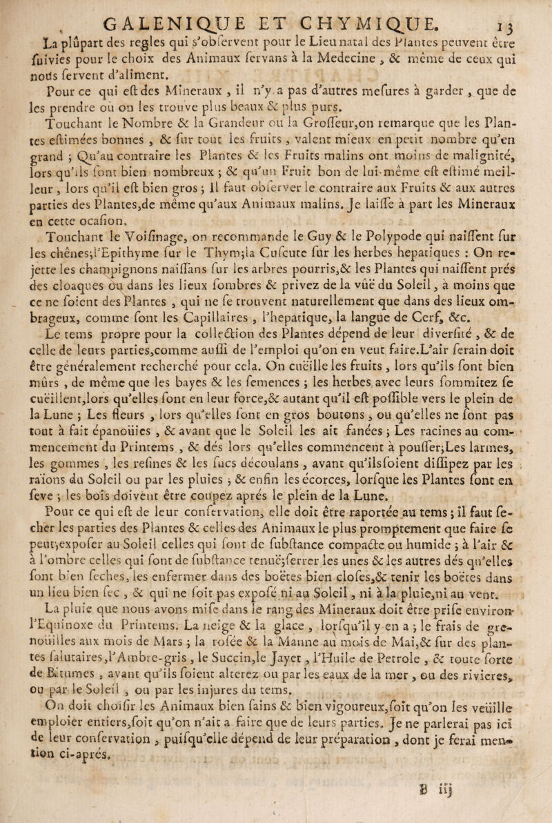 La plupart des réglés qui s'obiervent pour le Lieu natal des Plantes peuvent être fuivies pour le choix des Animaux fervans à la Medecine , & même de ceux qui noiîs fervent d'aliment. Pour ce qui eftdes Minéraux , il n'y, a pas d'autres mefures à garder * que de les prendre ou on les trouve plus beaux 8c plus purs. Touchant le Nombre &c la Grandeur ou la GrofTetir,on remarque que les Plan¬ tes eftimées bonnes , 8c fur tout les fruits, valent mieux en petit nombre qu'en grand ; Qu'au contraire les Plantes 8c les Fruits malins ont moins de malignité, lors qu'ils font bien nombreux ; 6c qu'un Fruit bon de lui-même eft eftimé meil¬ leur , lors qu'il eft bien gros ; Il faut obierver le contraire aux Fruits 8c aux autres parties des Plantes,de même qu'aux Animaux malins. Je laide à part les Minéraux en cette ocafion. Touchant le Voifinage, on recommande le Guy & le Polypode qui naiffent fur les chênesd'Epithyme (ur le Thym fl a Cufcute fur les herbes hépatiques : On re* jette les champignons naifîans fur les arbres pourris,&: les Plantes qui «aident prés des cloaques èq dans les lieux fombres 8c privez de la vûë du Soleil, à moins que ce ne folent des Plantes , qui ne fe trouvent naturellement que dans des lieux om¬ brageux, comme font les Capillaires , i'hepatique, la langue de Cerf, &cc9 Le tems propre pour la colleélion des Plantes dépend de leur diverflté , & de celle de leurs parties,comme auffî de l'emploi qu'on en veut faire.L'air ferain doit être généralement recherché pour cela. On cueille les fruits , lors qu'ils font bien mûrs , de même que les bayes 8c les femences ; les herbes, avec leurs fommitez fe cueillent,lors qu'elles font en leur force,& autant qu'il eft poilibîe vers le plein de la Lune j Les fleurs , lors qu'elles lont en gros boutons, ou qu'elles ne font pas tout à fait épanouies , 8c avant que le Soleil les ait fanées > Les racines au com¬ mencement du Printems , 8c dés lors qu'elles commencent à poulfer;Les larmes, les gommes , les reflues 8c les fucs déconlans , avant qu'ilsfoient diffipez par les raïons du Soleil ou par les pluies * 8c enfin les écorces, lorfque les Plantes font en feve -, les bois doivent être coupez apres le plein de la Lune. Pour ce qui eft de leur confervation, elle doit être raportée au tems ; il faut fe- cher les parties des Plantes 8c celles des Animaux le plus promptement que faire fc peutjexpofer au Soleil celles qui font de fubftance compacte ou humide ; à l'air &C à l'ombre celles qui font de fubftance renuqferrcr les unes 8c les autres dés qu'elles font b. îen feches, les enfermer dans des boëtes bien clofes,6c tenir les boctes dans un lieu bien fec , 8c qui ne loit pas expofé ni au Soleil, ni à la pluie,ni au vent. La pluie que nous avons mife clans le rang des Minéraux doit être prife environ- l'Equinoxe du Printems. La neige & la glace, lorfqu'il y en a ^ le frais de gre¬ nouilles aux mois de Mars ; la rofée 8c la Manne au mois de Mai,8c fur des plan¬ tes fa’iutaîres,l'Ambre-gris , le Succin,le Jayet , l'Huile de Petrole , ce toute force de BAumes - avanE qu'ils foient altérez ou par les eaux de la mer , ou des rivières, ou par le Soleil , ou par les injures du tems. On doit choiflr les Animaux bien fains 8c bien vigoureux,foît quMn les veuille emploier entiers,foit qu'on n'ait a faire que de leurs parties» Je ne parlerai pas ici de leur confervation , puifqu'elle dépend de leur préparation , dont je ferai men* lion ci-après. Bê »* Uj