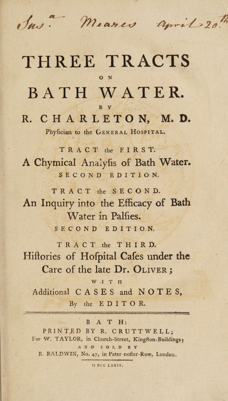 9>7 tZ/tAj • THREE TRACTS O N BATH WATER. B Y R. C H A R L E T O N, M. B. Phyfician to the General Hospital. TRACT the FIRST. A Chymical Analylis of Bath AYater. SECOND EDITION. TRACT the SECOND. An Inquiry into the Efficacy of Bath Water in Palfies. SECOND EDITION. TRACT the THIRD. Hiftories of Hofpital Cafes under the Care of the late Dr. Oliver ; WITH Additional CASES and NOTES, By the EDITOR. BATH: PRINTED BY R. CRUTTWELL; For W. TAYLOR, in Church-Street, Kingfton-Buildings j ANDSOLDBY i R. BALDWIN, No. 4.7, in Pater noller-Row, London, M DCC LXXIV.