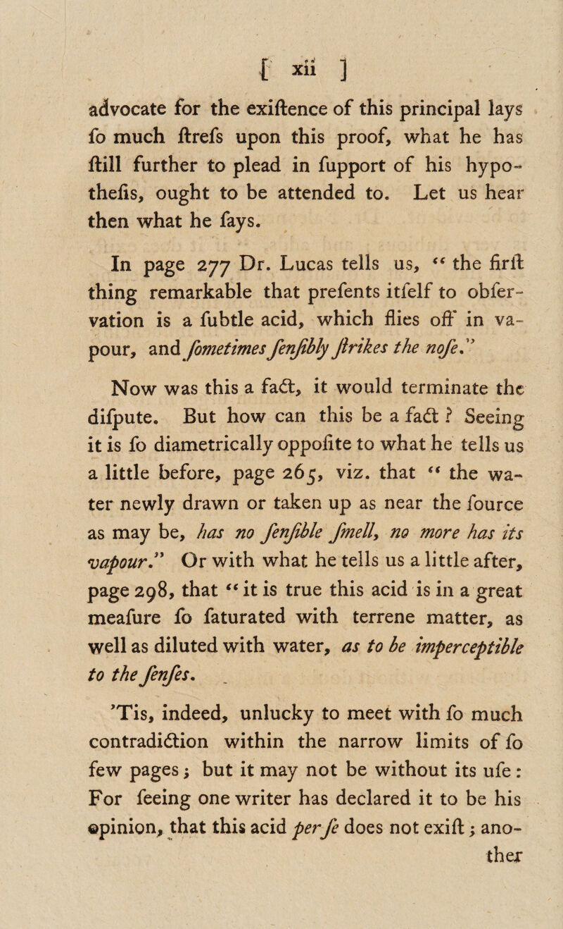 advocate for the exiftence of this principal lays fo much ftrefs upon this proof, what he has ftill further to plead in fupport of his hypo- thefis, ought to be attended to. Let us hear then what he fays. In page 277 Dr. Lucas tells us, the firft thing remarkable that prefents itfelf to obfer- vation is a fubtle acid, which flies oft' in va¬ pour, and fometimes fenjibly Jirikes the noje.'' Now was this a faft, it would terminate the dilpute. But how can this be a fadt ? Seeing it is fo diametrically oppofite to what he tells us a little before, page 265, viz. that the wa¬ ter newly drawn or taken up as near the fource as may be, has no fenjibk fmelly no more has its vapourOr with what he tells us a little after, page 298, that it is true this acid is in a great meafure fo faturated with terrene matter, as well as diluted with water, as to be imperceptible to the fenfes. 'Tis, indeed, unlucky to meet with fo much contradidlion within the narrow limits of fo few pages; but it may not be without its ufe : For feeing one writer has declared it to be his ©pinion, that this acid perfe does not exift; ano¬ ther