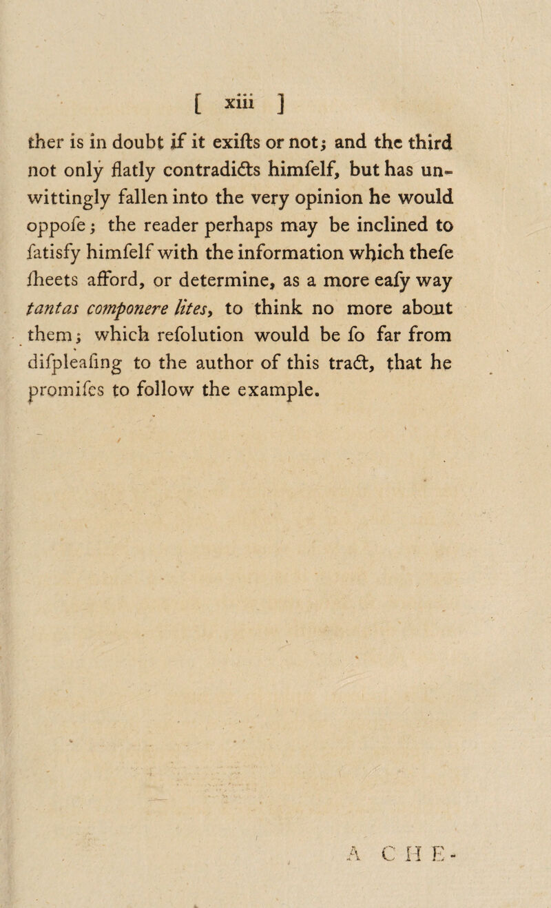 ther is in doubt if it exifts or not; and the third not only flatly contradidts himfelf, but has un- wittingly fallen into the very opinion he would oppofe; the reader perhaps may be inclined to fatisfy himfelf with the information which thefe iheets afford, or determine, as a more eafy way tantas componere litesy to think no more about them; which refolution would be fo far from ♦ difpleafing to the author of this tradt, that he proniifes to follow the example. I A C H E -