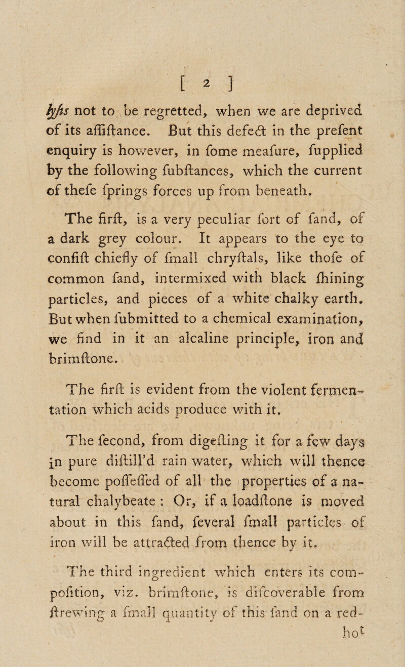 not to ,be regretted, when we are deprived of its affiftance. But this defedt in the prefent enquiry is however, in fome meafure, fupplied by the following fubftances, which the current of thefe fprings forces up from beneath, I The firft, is a very peculiar fort of fand, of a dark grey colour. It appears to the eye to confift chiefly of fmall chryflials, like thofe of common fand, intermixed with black fhining particles, and pieces of a white chalky earth. But when fubmitted to a chemical examination, we find in it an alcaline principle, iron and brimftone. The firft is evident from the violent fermen¬ tation which acids produce with it. * > The fecond, from digefting it for a few days in pure diftill’d rain water, which will thence become pofleffed of all the > properties of a na¬ tural chalybeate : Or, if a loadftone is moved about in this fand, feveral fmall particles of iron will be attracted from thence by it. The third ingredient which enters its com- pofition, viz. brimftone, is difcoverable from ftrewing a fmall quantity of this'land on a red- ho^