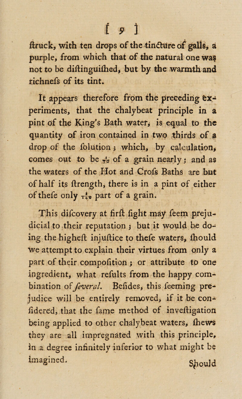 ftriick, with ten drops of the tindl:t(r« of ^\U, at purple, from which that of the natural one wa§ not to be diftinguifhed^ but by tie iv^armth and richnefs of its tint. It appears therefore from the preceding ex¬ periments, that the chalybeat principle in a pint of the King’s Bath watef^ is equal to the quantity of iron contained in two ^thirds of a drop of the folution ^ which, by calculation^ comes out to be ,7V of ^ graiit ite^rly ^ and as the waters of the Hot and drofs Baths are but of half its ftrength, there is in a pint of either of thefe only tU part of a grain. Th is difcovery at firft fight may feem preju¬ dicial to their reputation j but it would he do¬ ing the higheft injuftiee to thefe waters, Ihould We attempt to explain their virtues from only a part of theirxompofitioii; or attribute to one ingredient, what refults from the happy com¬ bination offederal. Befldes, this feeming pre¬ judice will be entirely removed, if it be con- iidered, that the fame method of inveftigation being applied to other chalybeat waters^ fheWS they are all impregnated with this principle, in a degree infinitely inferior to what might be S^QUld