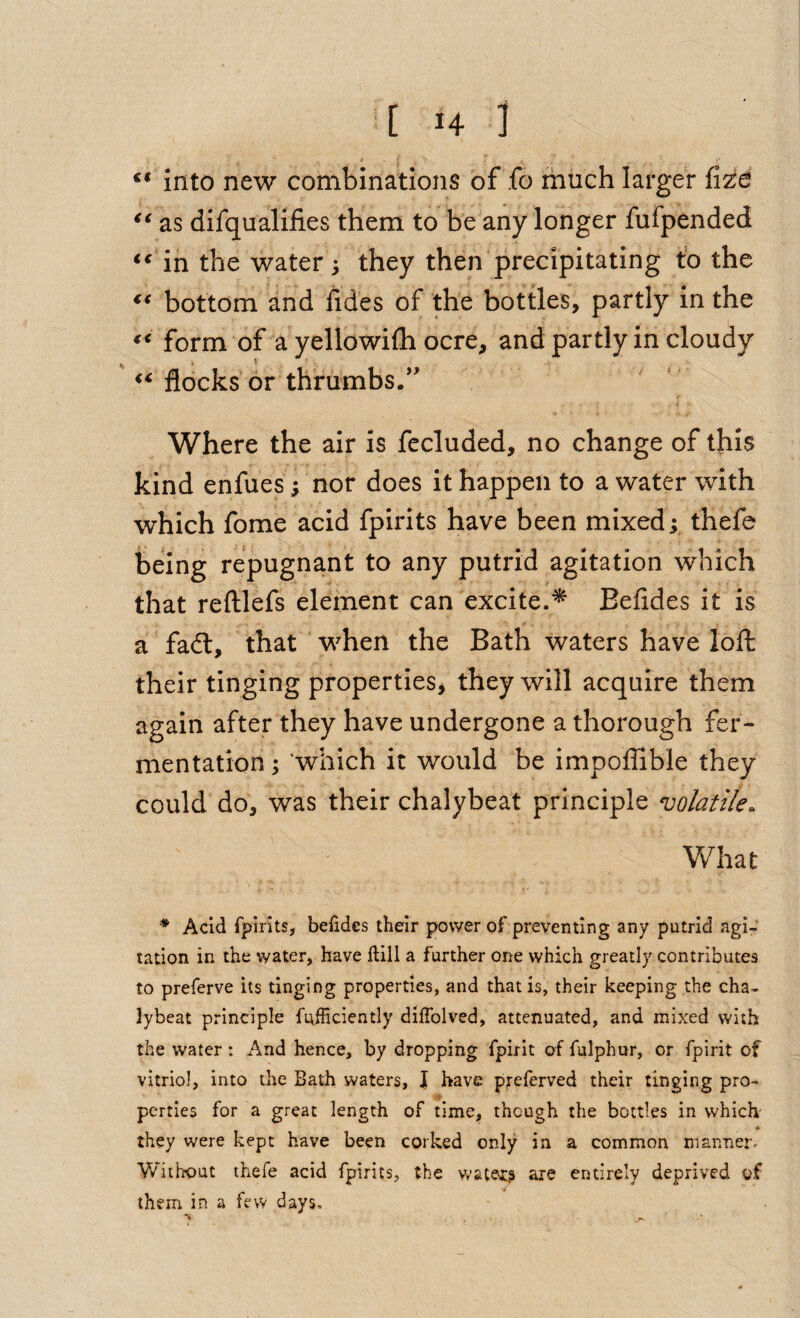 into new combinations of fo much larger as difqualifies them to be any longer fufpended in the water ; they then precipitating to the bottom and fides of the bottles, partly in the form of a yellowifli ocre, and partly in cloudy ' flocks or thriimbs.’' Where the air is fecluded, no change of this kind enfues; nor does it happen to a water with which fome acid fpirits have been mixed; thefe being repugnant to any putrid agitation which that reftlefs element can excite.^ Befldes it is a fadl, that when the Bath waters have lofl: their tinging properties j they will acquire them again after they have undergone a thorough fer¬ mentation ; 'which it would be impolTible they could do, was their chalybeat principle volatile. What ^ Acid fpirits, be£des their power of preventing any putrid agi¬ tation in the water, have ftill a further one which greatly contributes to preferve its tinging properties, and that is, their keeping the cha¬ lybeat principle fufhciently diffolved, attenuated, and mixed with the water: And hence, by dropping fpirit of fulphur, or fpirit of vitriol, into the Bath waters, J have preferved their tinging pro- ■i perries for a great length of time, though the bottles in which they were kept have been corked only in a common manner. V/itix)ut thefe acid fpirits, the v/aters are entirely deprived of them in a few days.