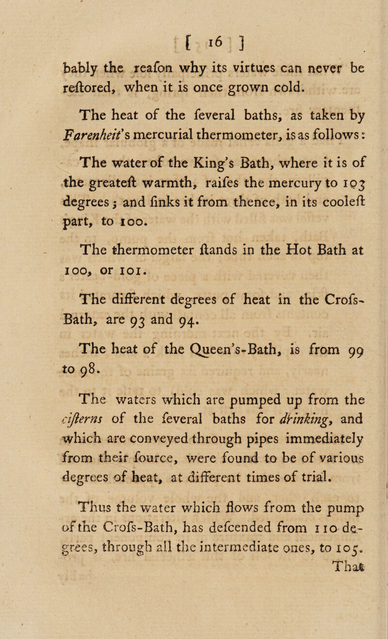 / [ ] bably the reafan why its virtues can never be reftored, when it is once grown cold. The heat of the feveral baths, as taken by Farenheifs mercurial thermometer, is as follows: The water of the King’s Bath, where it is of .the greateft warmth, raifes the mercury to lo;^ degrees ^ and finks it from thence, in its coolefi: part, to loo. f The thermometer Hands in the Hot Bath at loo, or loi. The different degrees of heat in the Crofs- Bath, are 93 and 94. The heat of the Queen’s-Bath, is from 99 to 98. The waters which are pumped up from the cijierns of the feveral baths for dHnking^ and which are conveyed through pipes immediately from their fource, were found to be of various degrees of heat, at different times of trial, t Thus the water which flows from the pump of the Crofs-Bath, has defeended from 110 de¬ grees, through ail the intermediate ones, to 105. That-