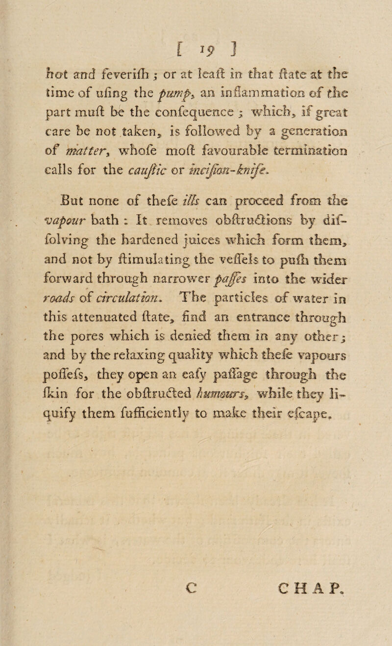 [ ] hot and fe^erifli; or at Icaft in tliat iiate at Ae lime of ufing the an inflammation of the part mufi be the confequencc whicb^ if great care be not taken^ is followed by a generatioB of matterX whofe mofl: favonrablc termiaation calls for the caujiic or mcijiau-knife.. But none of thefe ills can proceed from, tlie vapour bath : It removes obAieffions by dif- folding the hardened jmces which form them, and not by ftsmulating the vefTeis to pufii tliem foi^vyard through n2iiiowtT pafes into tlie wider roads of drculatmn. The particles of water in this attenuated ftate, find an entrance througli the pores which is denied them in any others and by the relaxing quality which thefe vapours poffefs, they open an eafy paffage throegli the fkin for the obftrafted Immmrsx while, they li¬ quify them fufficientiy to make their efeape,. C C H A P.