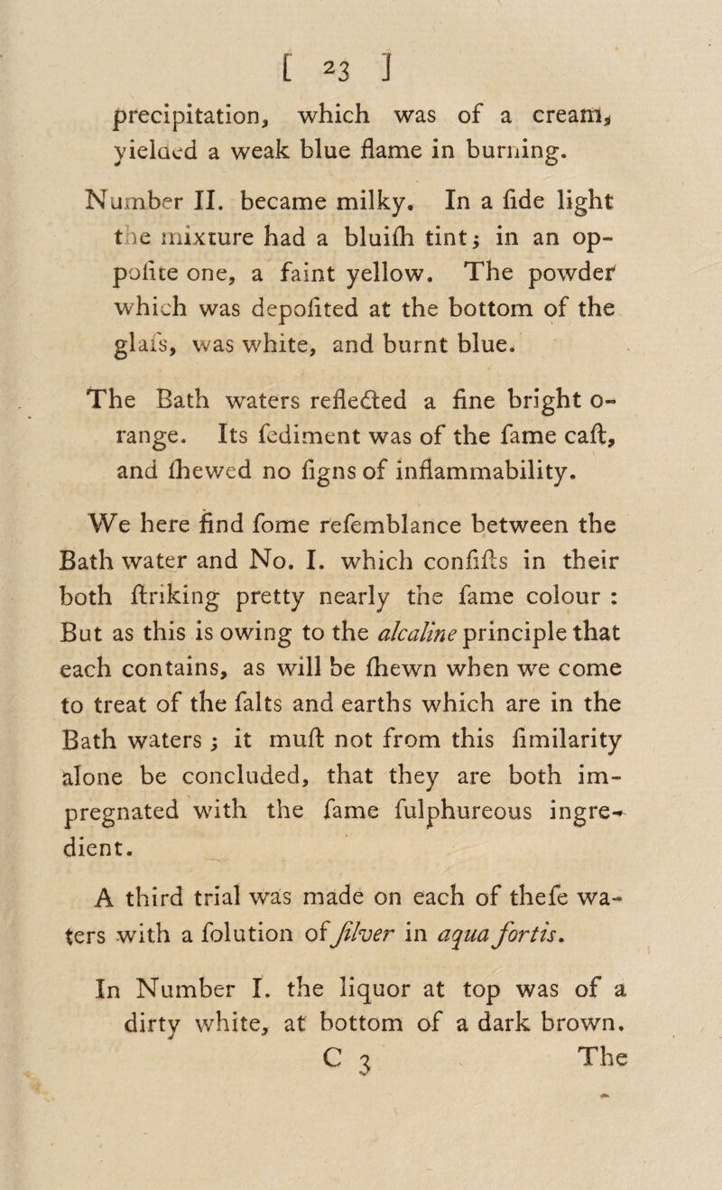 precipitation, which was of a cream^ yielacd a weak blue flame in burning. Number II. became milky. In a fide light the mixture had a bluifh tint; in an op- pofite one, a faint yellow. The powdet which was depofited at the bottom of the glafs, was white, and burnt blue. The Bath waters refledled a fine bright o- range. Its fcdiment was of the fame cafl:, and Ihewed no figns of inflammability. We here find fome refemblance between the Bath water and No, I. which confiils in their both ftriking pretty nearly the fame colour : But as this is owing to the principle that each contains, as will be £hewn when we come to treat of the falts and earths which are in the Bath waters; it mufl: not from this fimilarity alone be concluded, that they are both im¬ pregnated with the fame fulphureous ingre-^ dient. A third trial was made on each of thefe wa¬ ters with a folution of Jiher in aq^ua forth. In Number L the liquor at top was of a dirty white, at bottom of a dark brown, C 3 The