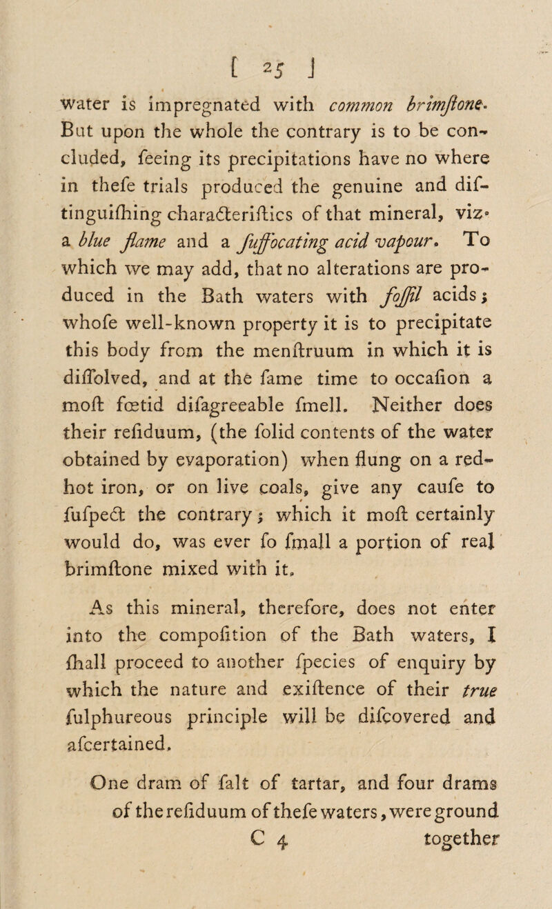 « water is impregnated with common brimJion^> Bat upon the whole the contrary is to be con¬ cluded, feeing its precipitations have no where in thefe trials produced the genuine and dif- tinguifhing charad:eriftics of that mineral, vi^» 2l blue Jlame and a fuffocating acid vapour. To which we may add, that no alterations are pro¬ duced in the Bath waters with fojjil acids % whofe well-known property it is to precipitate this body from the menftruum in which it is diffolved, and at the fame time to occafion a moft foetid difagreeable fmell. Neither does their reliduum, (the folid contents of the water obtained by evaporation) when flung on a red- hot iron, or on live coals, give any caufe to fufpedt the contrary | which it moll certainly would do, was ever fo fmall a portion of real' brimftone mixed with it. As this mineral, therefore, does not enter into the compofition of the Bath waters, I fhall proceed to another fpecies of enquiry by which the nature and exillence of their true fulphureous principle will be difcovered and afcertained. One dram of fait of tartar, and four drams of therefiduum of thefe waters, were ground C 4 together