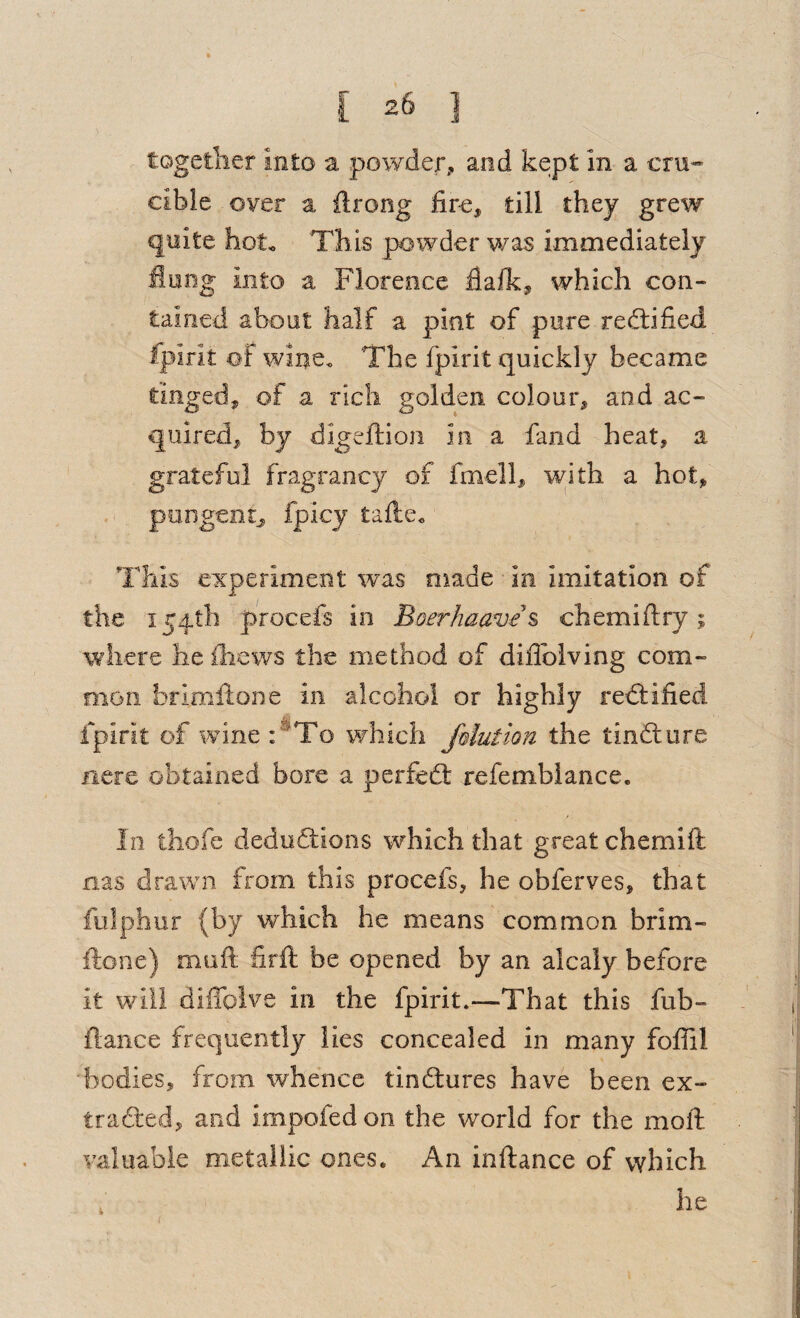 togetlier into a powder, and kept in a cm-- cible over a ftrong fire^ till they grew quite hot. This powder was immediately Hung into a Florence flalk, which con¬ tained about half a pint of pure reftified fpirit of wine. The fpirit quickly became tinged, of a rich golden colour, and ac¬ quired, by digeftion in a fand heat, a grateful fragrancy of fmell, with a hot, . ^ pungent, fpicy tafte. This experiment was made in imitation of the i54tli procefs in Boerhaave\ chemiflry; where lie ihews the method of diiTolving com- oion brimllone in alcohol or highly rectified fpirit of wine :^To which fdution the tinfture nere obtained bore a perfedl refembiance. f In thofe deduftions which that great chemift fias drawn from this procefs, he obferves, that fiilphur (by which he means common brim- ftone) muft hrft be opened by an alcaly before it will diffoive in the fpirit.—That this ful^- fiance frequently lies concealed in many foffil bodies, from whence tindlures have been ex- trafted, and impofed on the world for the moil: valuable metallic ones. An inftance of which (