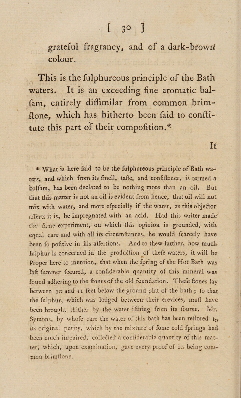 • [ 3° 3 grateful fragrancy, and of a dark-bfowii colour. This is the fulphureous principle of the Bath waters. It is an exceeding fine aromatic bal- fam, entirely diffimilar from common brim- ftone, which has hitherto been faid to confti« tute this part of their compofition.^ It * What is here fald to be the fulphureous principle of Bath wa¬ ters, and which from its fmell, talle, and confidence, is termed a balfam, has been declared to be nothing more than an oil. But that this matter is not an oil is evident from hence, that oil will not mix with water, and more efpecially if the water, as this-objedlor aiferts it is, be impregnated with an acid. Had this writer made' the fame experiment, on which this opinion is grounded, with equal care and with all its circamdances, he would fcarcely have been fo pofitive in his alfertions. And to Ihew farther, how much' fulphur is concerned in the produftion of thefe waters, it will be' proper here to mention, that when the fpring of the Hot Bath was I'aft fummer fecured, a confiderable quantity of this mineral was found adhering to the ftonesof the old foundation. Thefe hones lay between lo and 11 feet below the ground plat of the bath ; fo that the fulphur, which was lodged between their crevices, mud have been brought thither by the water ifihing from its fouree. Mr. Symons, by whofe care the water of this bath has been redored to its original purity, which by the mixture of fome cold fprings had been much impaired, collected a confiderable quantity of this mat¬ ter, which, upon examination, gave every proof of its being com¬ mon briradone.
