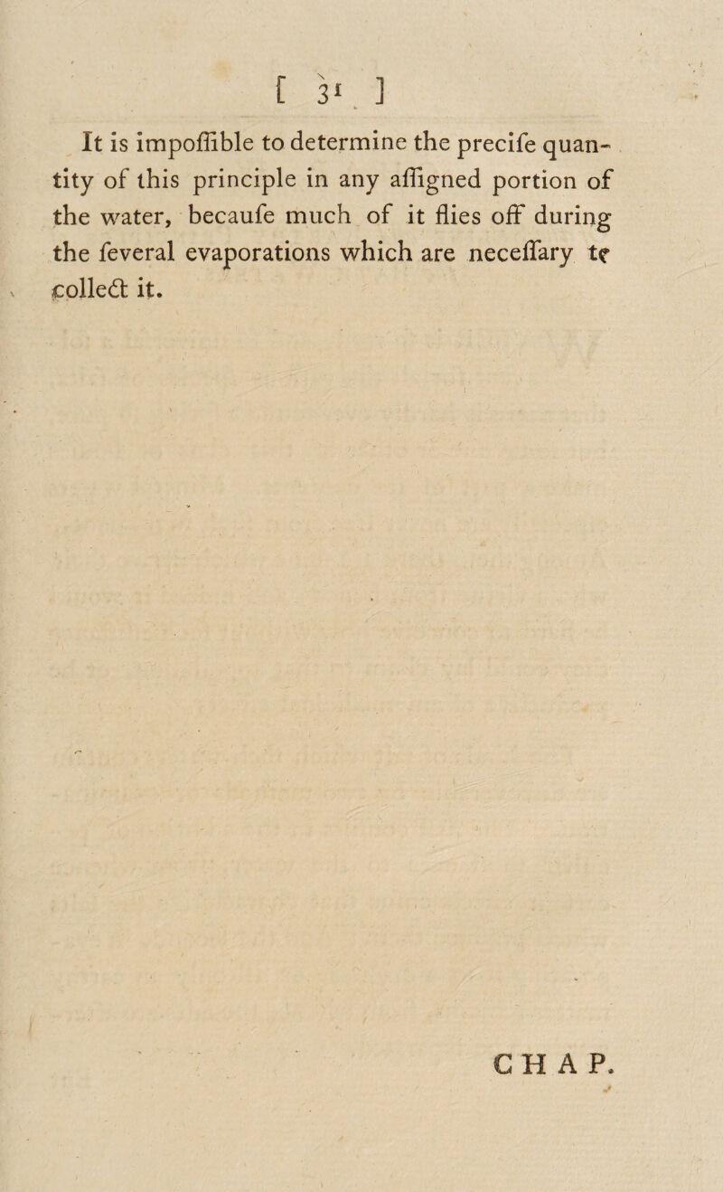 It is Impoffible to determine the precife quan¬ tity of this principle in any affigned portion of the water, becaufe much of it flies oflF during the feveral evaporations which are neceffary te colledt it. CHAP.