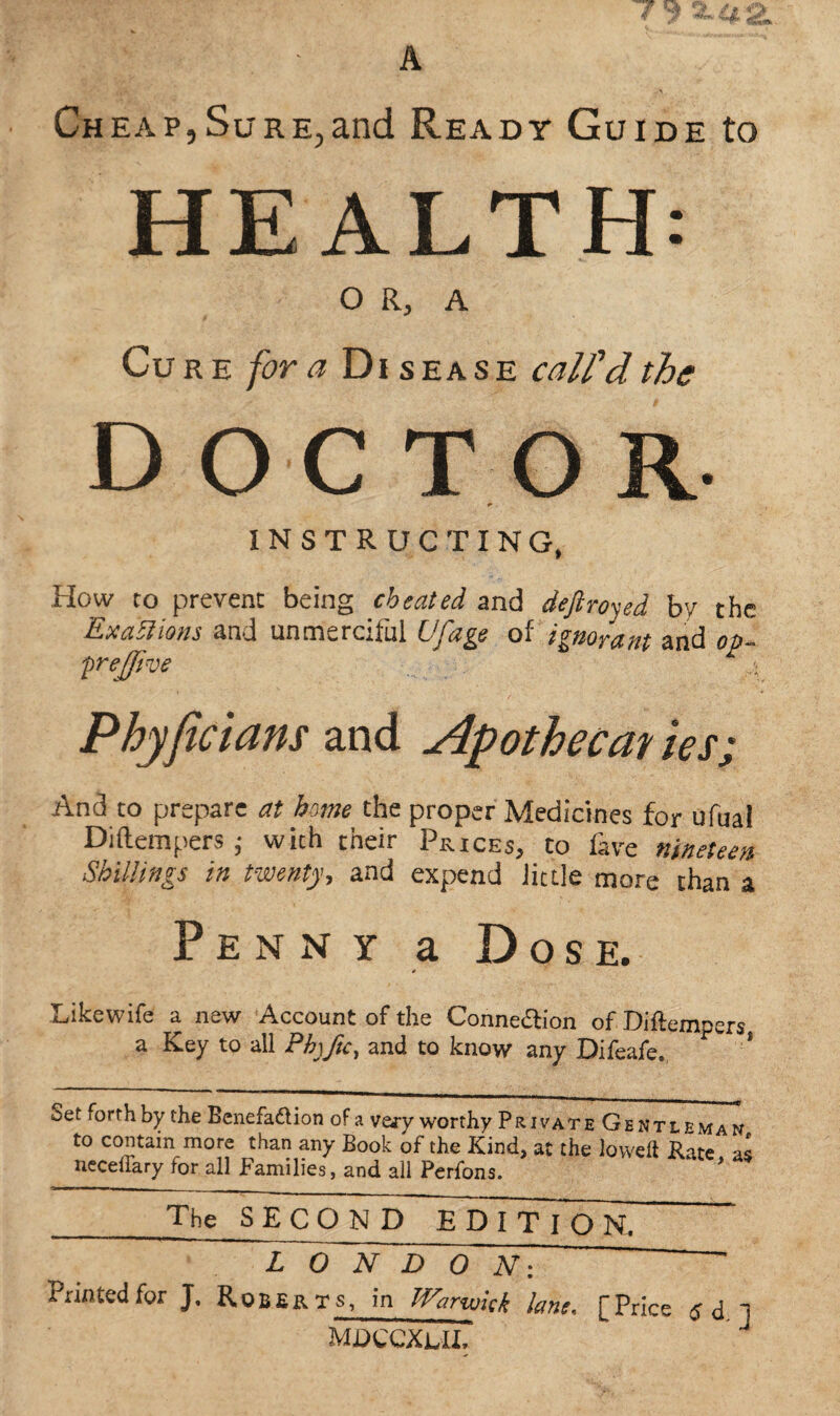 Cheap,Sure,and Ready Guide to HEALTH: O R, A Cure for a Disease call'd, the DOCTOR INSTRUCTING, How to prevent being cheated and deftroyed by the Exactions and unmerciful Ufage of ignorant and op~ prejjive 4 Phyficians and Apothecm ies; And to prepare at home the proper Medicines for ufual Diftempers j with their Prices, to fave nineteen Shillings in twenty, and expend Jittle more chan a Penny a Dose. * Likewife a new Account of the Connexion of Diflempers a Key to all Phyftc, and to know any Difeafe. Set forth by the Benefadtion of a vary worthy Private Gentleman to contain more than any Book of the Kind, at the lowed Kate as necellary tor all Families, and all Perfons. _The_S ECO N D EDI T foN~ ~Z~0 N DON: Printed for J. Roberts, in Warwick lane, [Price ] mdccxlii.