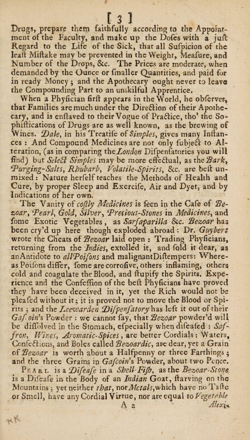 r 31 Drugs, prepare them faithfully according to the Appoint¬ ment of the Faculty, and make up the Dofes with a juft Regard to the Life of the Sick, that all Sufpicion of the lead Miftake may be prevented in the Weight, Meafure, and Number of the Drops, &c. The Prices are moderate, when demanded by the Ounce or fmaller Quantities, and paid for in ready Money; and the Apothecary ought never to leave the Compounding Part to an unskilful Apprentice. When a Phyflcian firft appears in the World, he obferves, that Families are much under the Direction of their Apothe¬ cary, and is enflaved to their Vogue of Pra£lice, tho’ the So- phiftications of Drugs are as well known, as the brewing of Wines. SDale, in his Treatife of Simples, gives many Indan¬ ces : And Compound Medicines are not only fubjefl to Al¬ teration, (as in comparing thcLondon Difpenfatories you will find) but Select Simples may be more efife£lual, as thcRark, ‘Purging-Salts, Rhubarb, Volatile-Spirits, See. are bed un¬ mixed : Nature herfelf teaches the Methods of Health and Cure, by proper Sleep and Exercife, Air and Dyet, and by Indications of her own, The Vanity of cofily Medicines is feen in the Cafe of Re¬ zoar, Pearl, Gold, Silver, Precious-Stones in Medicines, and fome Exotic Vegetables, as Sarfaparilla Sec. Rezoar has been cry’d up here though exploded abroad : Dr. Guybert wrote the Cheats of Rezoar laid open : Trading Phyficians, returning from the Indies, extolled it, and fold it dear, as an Antidote to allPoifons and malignantDiflempers: Where¬ as Poifons differ, fome are corrofive, others inflaming, others cold and coagulate the Blood, and flupify the Spirits. Expe¬ rience and the Confeflion of the beft Phyficians have proved they have been deceived in it, yet the Rich would not be pleafed without it; it is proved not to move the Blood or Spi¬ rits ; and the I^eewarden P)ifpenfatory has left it out of their Gaf 0/Vs Powder: we cannot fay, that Rezoar powder’d will be diffolved in the Stomach, efpecially when difealed : Saf¬ fron, Wines, Aromatic- Spices, are better Cordials: Waters, Confections, and Boles called Rezoardic, are dear, yet a Grain of Rezoar is worth about a Halfpenny or three Farthings ; and the three Grains in Gafcoins Powder, about two Pence. Prarl is a ‘Difeafe in a Shell-Fijb, as the Rezoar-Stone, is a Difeafe in the Body of an Indian Goat, ftarving on the Mountains ; yet neither chat, nor Metals, which have no 1 laf!e or Srnell, have any Cordial Virtue, nor are equal to Vegetable A z 1 Alexis