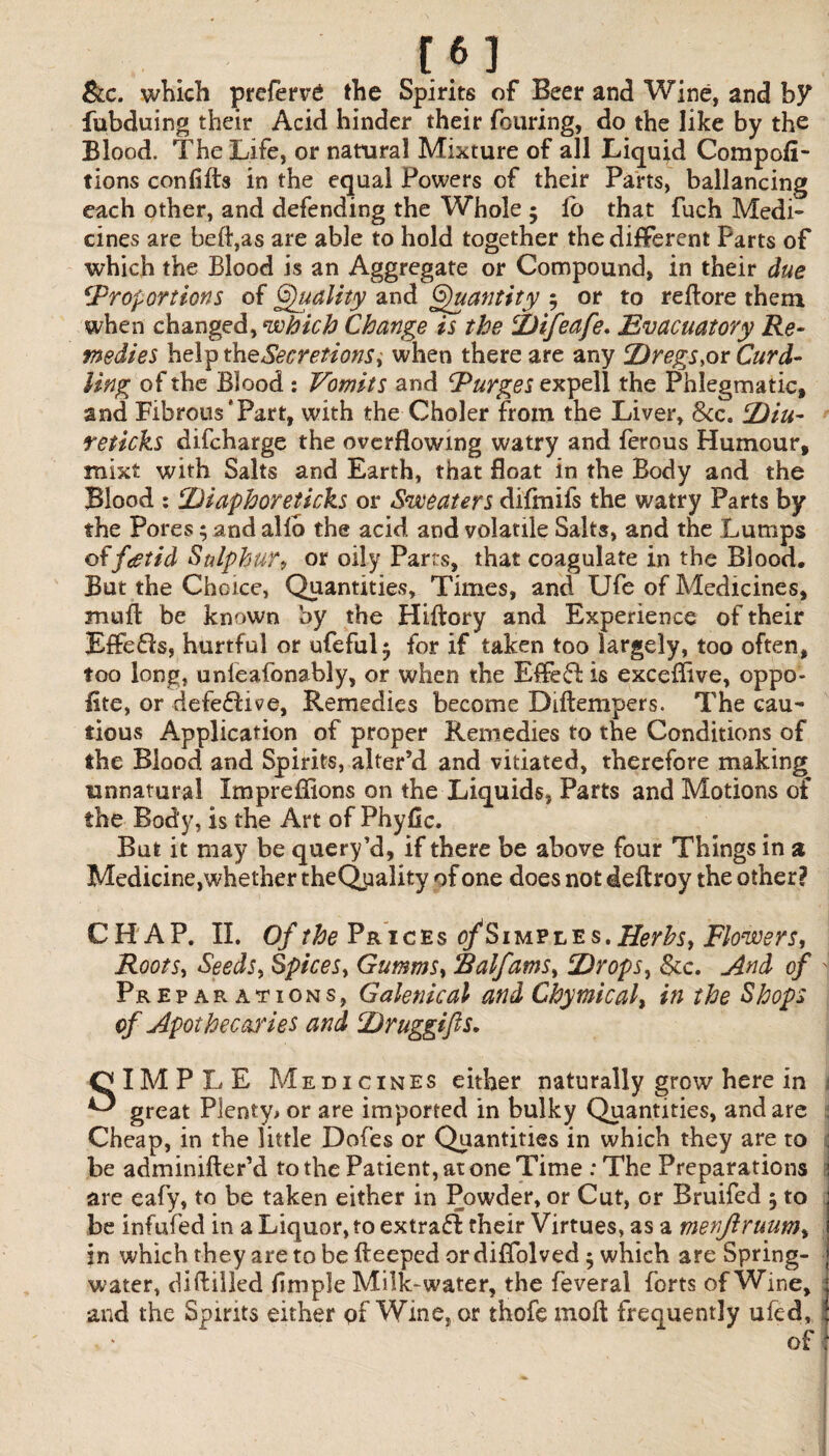 &c. which prefers the Spirits of Beer and Wine, and by fubduing their Acid hinder their foilring, do the like by the Blood. The Life, or natural Mixture of all Liquid Com por¬ tions confifts in the equal Powers of their Parts, ballancing each other, and defending the Whole ; lo that fuch Medi¬ cines are belt,as are able to hold together the different Parts of which the Blood is an Aggregate or Compound, in their due ‘Proportions of Quality and Quantity 5 or to redore them when changed, which Change is the Difeafe. Evacuatory Re¬ medies helptheSecretionSi when there are any Dregs,or Curd¬ ling of the Blood : Vomits and Purges expell the Phlegmatic, and Fibrous'Part, with the Choler from the Liver, See. Diu- reticks difeharge the overflowing watry and ferous Humour, mixt with Salts and Earth, that float in the Body and the Blood : Diaphoreticks or Sweaters difmifs the watry Parts by the Pores; and alio the acid and volatile Salts, and the Lumps offoetid Sulphur, or oily Parts, that coagulate in the Blood, But the Choice, Quantities, Times, and Ufe of Medicines, mud be known by the Hiftory and Experience of their Effe£!s, hurtful or ufefulj for if taken too largely, too often, too long, unleafonably, or when the E£fe£f is exceflive, oppo¬ site, or defefti^e, Remedies become Diltempers. The cau¬ tious Application of proper Remedies to the Conditions of the Blood and Spirits, alter’d and vitiated, therefore making unnatural Impreflions on the Liquids, Parts and Motions of the Body, is the Art of Phyfic. But it may be query’d, if there be above four Things in a Medicine,whether theQpality of one does not deftroy the other? CHAP. II. Of the Prices o/Simple s. Herbs, Flowers, Roots, Seeds, Spices, Gumms, Ralfams, Drops, See. And of J Preparations, Galenical and Chymical, in the Shops of Apothecaries and Druggifls. OlMPLE Medicines either naturally grow here in ^ great Plenty* or are imported in bulky Quantities, and are ; Cheap, in the little Dofes or Quantities in which they are to be adminifter’d to the Patient, at one Time : The Preparations are eafy, to be taken either in Powder, or Cut, or Bruifed 5 to be infufed in a Liquor, to extraff their Virtues, as a menjiruum, in which they are to be deeped or diffolved 5 which are Spring- water, diddled Ample Milk-water, the feveral forts of Wine, 1 and the Spirits either of Wine, or thofe mod frequently ufed, : of |