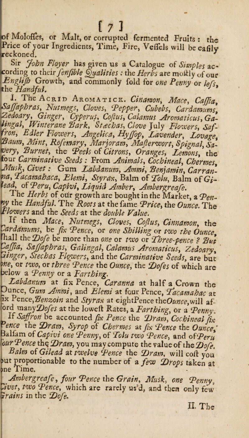 of Molofles, or Malt, or corrupted fermented Fruits : the Price of your Ingredients, Time, Fire, Veflels will be eafily reckoned. ' 7 Sir John Floyer has given us a Catalogue of Simples ac* cording to thdr fenfible Qualities ; the Herbs are mo&iy of our Englifb Growth, and commonly fold for one Penny or lefs the Handful. J 9 I. The Acrid Aromatick, Cinamon, Mace, Caffia, Saffaphras, Nutmegs, Cloves, ‘Pepper, Cubebs, Car damn ms, Zedoary, Ginger, Cyperus, Coftus, Calamus Aromaticus, Ga- lingal, Winter ane IB ark, Stachas, Clove July Flowers, Saf¬ fron, Edler Flowers, Angelica, Hyffop, Lavender, Lovage, vaum, Mtnt, Rofemary, Marjoram, Mafterwort, Spignal, Sa- 'ery, Burnet,, the Peels of Citrons, Oranges, Lemons, the four Carminative Seeds: From Animals, Cochineal, Chermes, Musk, Civet: Gum Labdanum, Ammi, Benjamin, Carran¬ za, Tacamahaca, Elemi, Styrax, Balm of Tolu, Balm of 67- lead, of Peru, Capivi, Liquid Amber, Ambergreafe. The Herbs of our growth are bought in the Market, a Pen¬ ny the Handful The Roots at the fame Price, the Ounce. The Flowers and the Seeds at the double Value. r ^ j t^ien ^lace' Nutmegs, Cloves, Coftus, Cinnamon, the Cardamums, be fix Pence, or one Shilling or two the Ounce, fnall thzDofe be more than one or two or Three-pence ? Bui Caffta, Sajjaphras, Galingal, Calamus Aromaticus, Zedoary, linger, Stechas Flowers, and the Carminative Seeds, are but me, or two, or three Pence the Ounce, the Dofes of which are ?elow a Penny or a Farthing. Labdanum at fix Pence, Car anna at half a Crown the Dunce, Gum Ammi, and Elemi at four Pence, Tacamahac at ix Pence, Benzoin and Sty rax at eightPencetheO&m,,will af- ord manyDofes at the lowed Rates, a Farthing, or a Penny-, If Saffron be accounted fix Pence the Dram, Cochineal fix ence the Dram, Syrop of Chermes at fix Pence the Ouncef lalfam of Capivi one Penny, of Tolu two Pence, and of Peru vour Pence thq Dram, you may compute the value of the Do/?, Balm of Gilead at twelve Pence the Dram, will cod you mt proportionable to the number of a few Drops taken at ;>ne Time. ^ Ambergreafe, four Pence the Grain, Musk, one Penny, *divet, two Pence, which are rarely us’d, and then only few trains in the Dofe. II. The