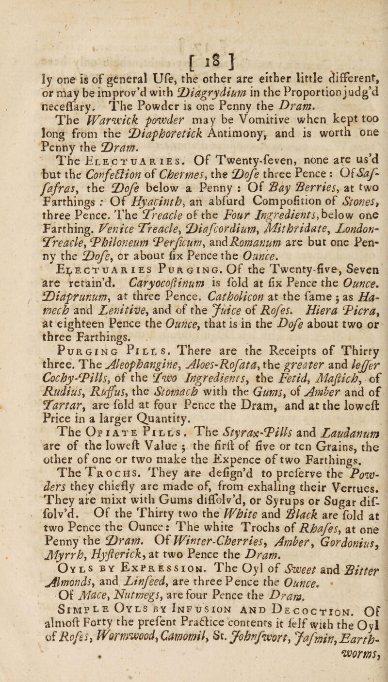 [i8] ly one is of general Ufe, the other are either little different, or may be improv’d with Diagrydium in the Proportion judg’d neceffary. The Powder is one Penny the Dram. The Warwick powder may be Vomitive when kept too long from the Diaphoretick Antimony, and is worth one Penny the Dram. The Electuaries. Of Twenty*feven, none are us’d but the Confeffiion of Chermes, the Dofe three Pence : OiSaf fafras, the Dofe below a Penny : Of 'Bay Berries, at two Farthings : Of Hyacinth, an abfurd Compofition of Stones, three Pence. The Treacle of the Four Ingredients, below one Farthing. Venice Treacle, Diafcordium, Mithridate, London- Treacle, Fhiloneum Ferficum, andRomanum are but one Pen* ny the Dofe, or about fix Pence the Ounce. Electuaries Purging. Of the Twenty-five, Seven are retain’d. Caryocoftinum is fold at fix Pence the Ounce. Diaprunum, at three Pence. Catholicon at the fame 5 as Ha- tnech and Lenitive, and of the Juice of Rofes. Hiera Ficra, at eighteen Pence the Ounce, that is in the Dofe about two or three Farthings. . Purging Pills. There are the Receipts of Thirty three. The Aleophangine, Aloes-Rofata, the greater and leffer Cocby-Fills, of the Two Ingredients, the Fetid, Mafich, of Radius, Rufus, the Stomach with the Gums, of Amber and of Tartar, are fold at four Pence the Dram, and at the lowed: Price in a larger Quantity. The Opiate Pills. The Styrax-Fills and Laudanum are of the lowed: Value $ the firif of five or ten Grains, the other of one or two make the Expence of two Farthings. The Trochs. They are defign’d to preferve the Pow¬ ders they chiefly are made of, from exhaling their Vertues. They are mixt with Gums diflfolv’d, or Syrups or Sugar dif- foiv’d. Of the Thirty two the White and Black are fold at two Pence the Ounce: The white Trochs of Rhafes, at one Penny the Dram. Of Winter-Cherries, Amber, Gordonius, Myrrh, Hyfterick, at two Pence the Dram. Oyls by Expression. The Oyl of Sweet and Bitter Almonds, and Linfeed, are three Pence the Ounce„ Of Mace, Nutmegs, are four Pence the Dram. Simple Oyls by Infusion and Decoction. Of almoft Forty the prefent Pra&ice contents it lejf with the Oyl of Rofes, Wormwood, Camomil, St. Johtfwort, Jafmiti,Earth- . . worms,