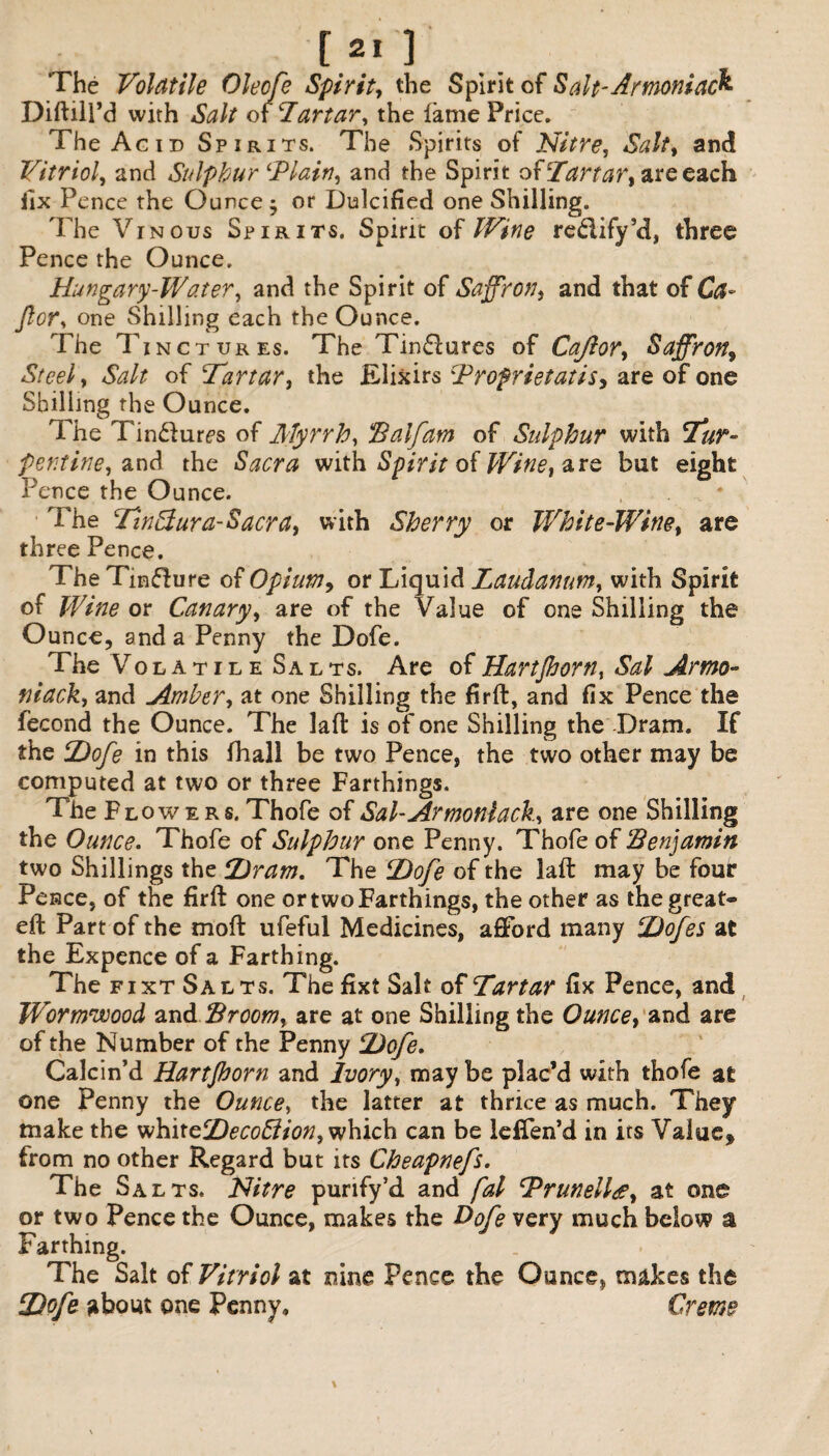 [2.] The Volatile Oleofe Spirit, the Spirit of Salt-Armoniac& Diftill’d with Salt of Tartar, the lame Price. The Acid Spirits. The Spirits of Nitre, Salt, and Vitriol, and Sulphur ‘Plain, and the Spirit oUTartar, are each fix Pence the Ounce $ or Dulcified one Shilling. The Vinous Spirits. Spirit of Wine reflify’d, three Pence the Ounce. Hungary-Water, and the Spirit of Saffron, and that of Ca- for, one Shilling each the Ounce. The Tinctures. The Tinflures of Cajior, Saffron, Steel, Salt of Tartar, the Elixirs Profrietatis, are of one Shilling the Ounce. The Tin£f ures of Myrrh, Half am of Sulphur with Tur¬ pentine, and the Sacra with Spirit of Wine, are but eight Pence the Ounce. . V # The Tinffura-Sacra, with Sherry or White-Wine, are three Pence. The Tmffure of Opium, or Liquid Laudanum, with Spirit of Wine or Canary, are of the Value of one Shilling the Ounce, and a Penny the Dofe. The Volatile Salts. Are of Hartjhorn, Sal Arma¬ ni ack, and Amber, at one Shilling the firft, and fix Pence the lecond the Ounce. The laft is of one Shilling the Dram. If the Dofe in this fhall be two Pence, the two other may be computed at two or three Farthings. TheF lowers.Thofe of Sal-Armoniack, are one Shilling the Ounce. Thofe of Sulphur one Penny. Thofe of Benjamin two Shillings the Dram. The Dofe of the laft may be fouir Pence, of the firft one or two Farthings, the other as the great® eft Part of the moft ufeful Medicines, afford many Dofes at the Expence of a Farthing. The f i xt Salts. The fixt Salt of Tartar fix Pence, and Wormwood and Broom, are at one Shilling the Ounce, and are of the Number of the Penny Dofe, Calcin’d Hartjhorn and Ivory, may be plac’d with thofe at one Penny the Ounce, the latter at thrice as much. They make the vi\x\xo,DecoBion, which can be leffen’d in its Valuef from no other Regard but its Cheapnefs. The Salts. Nitre purify’d and fal Prunelldt, at one or two Pence the Ounce, makes the Dofe very much below a Farthing. The Salt of Vitriol at nine Pence the Ounce, makes the Dofe about one Penny, Creme