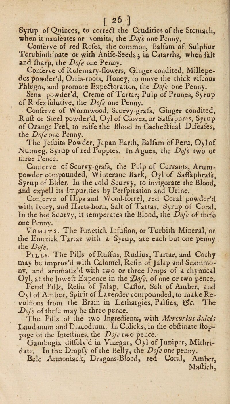 Syrup of Quinces, to correct the Crudities of the Stomach, when it nauleates or vomits, the Dofe one Penny, Conierve of red Rofes, the common, Balfam. of Sulphur Terebinthinate or with Anife-Scedsj in Catarrhs, when fait and iharp, the Dofe one Penny. Conierve of Rofemary-flowers, Ginger condited, Millepe¬ des powder’d, Orris-roots, Honey, to move the thick vifcous Phlegm, and promote Expe&oration, the Dofe one Penny. Sena powder’d, Creme of Tartar^ Pulp of Prunes, Syrup of Rofes folutive, the Dofe one Penny. Conferve of Wormwood, Scurvy grafs, Ginger condited, Ruft or Steel powder’d, Oylof Cioves, or Salfaphras, Syrup of Orange Peel, to raife the Blood in CacheClical Bifeafes, the Dofe one Penny. The Jefuits Powder, Japan Earth, Balfam of Peru, Oylof Nutmeg, Syrup of red Poppies. In Agues, the Dofe two or three Pence. Conierve of Scurvy-grafs, the Pulp of Currants, Arum- powder compounded, Yvinterane-Bark, Oylof Saflaphrafs, Syrup of Elder. In the cold Scurvy, to invigorate the Blood, and expell its Impurities by Perforation and Urine. Conierve of Hips and YYood-forrel, red Coral powder’d with Ivory, and HartsTorn, Salt of Tartar, Syrup of Coral. In the hot Scurvy, it temperates the Blood, the Dofe of thefe one Penny. Vomits. The Ei&etiek Infulion, or Turbith Mineral, or the Emetick Tartar with a Syrup, are each but one penny the Dofe. Pills. The Piljs ofRuffus, Rudius,Tartar, and Cochy may be improv’d with Calomel, Refin of Jalap andScammo- ny, and aromatiz’d with two or three Drops of a chymical Oyl, at the lowed: Expence in the ‘Dofe, of one or two pence* Fetid Pills, Relin of Jalap, Caltor, Salt of Amber, and Oyl of Amber, Spirit of Lavender compounded, to make Re- vullions from the Brain in Lethargies, Palfies, &C. The Dofe of thefe may be three pence. The Pills of the two Ingredients, with Mercurius dulcis Laudanum and Diacodium. In Colicks, in the obltinate Hop- page of the Inteftines, the Doje two pence. Gambogia dilfblv’d in Vinegar, Oyl of Juniper, Mithri- date. In the Dropfy of the Belly, the Dofe one penny. Bole A-rmoniaek, Dragons-Blood, red Coral, Amber, Mafticb, \ ■ , i l V,