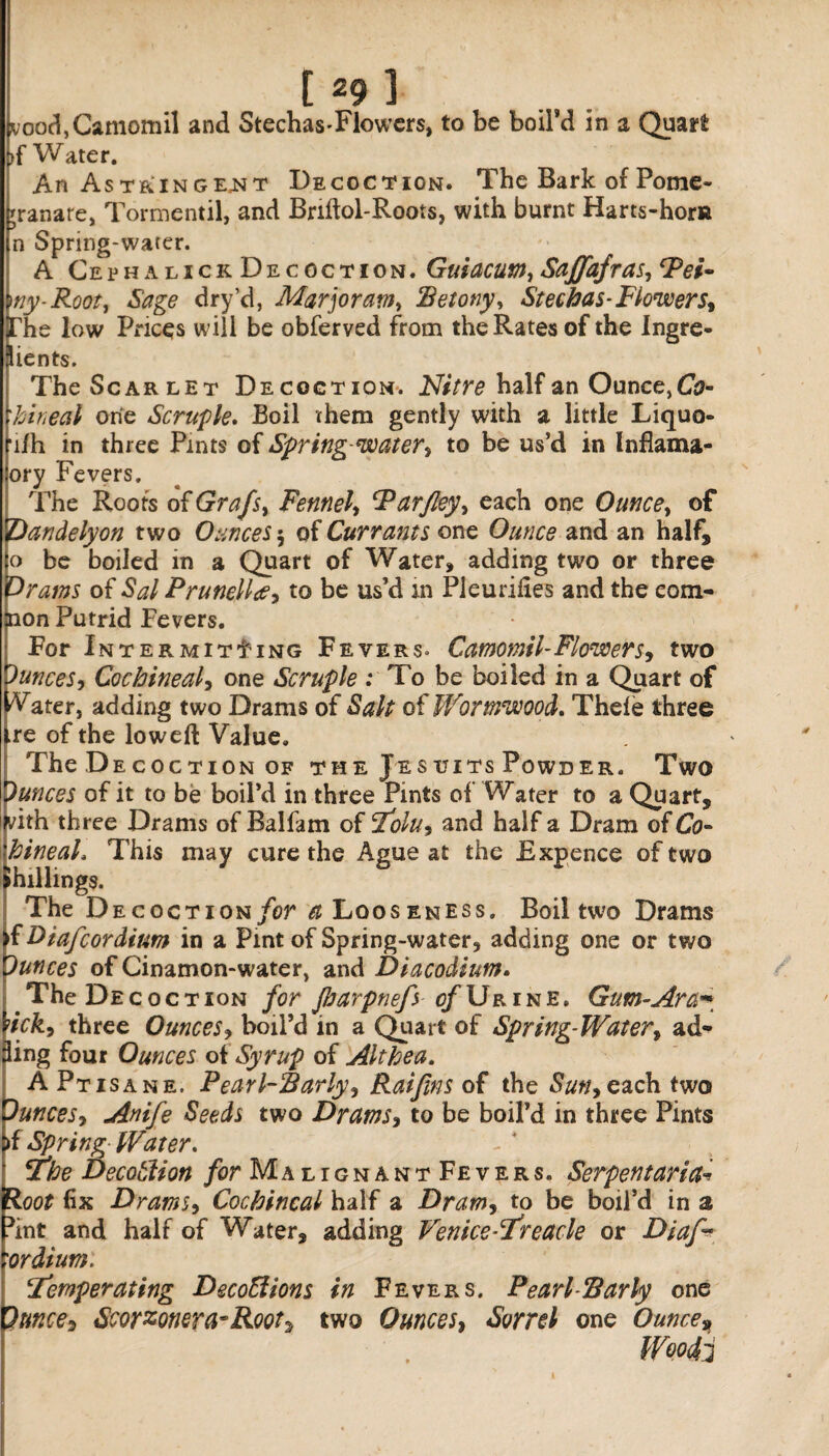 vood,Camomil and StechasTlowers, to be boil’d in a Quart >f Water. An Astringent Decoction. The Bark of Pome- granare, Tormentil, and Bnftol-Roots, with burnt Harts-hora n Spring-water. A Ceph a lick Decoction. Guiacum, Saffafras, Fei* my-Root, Sage dry’d, Marjoram, Petony, Stechas-Flowers. The low Prices will be obferved from the Rates of the Ingre¬ dients. The Scarlet Decoction. Nitre half an Ounce, Co- 'hineal one Scruple. Boil them gently with a little Liquo- ■i/h in three Pints of Spring-water, to be us’d in Inflama- ory Fevers. The Roots of Grafs, Fennel, Parfley, each one Ounce, of Qandelyon two Ounces 5 of Currants one Ounce and an half, o be boiled in a Quart of Water, adding two or three drains of Sal Prunella, to be us’d in Pleurifies and the eom- jnon Putrid Fevers. For Intermit11 ng Fevers» Camomil-Flower s9 two Ounces, Cochineal, one Scruple : To be boiled in a Quart of Water, adding two Drams of Salt of Wormwood. Thele three ire of the lowed Value. TheD ecoction of the Jesuits Powder. Two Ounces of it to be boil’d in three Pints of Water to a Quart, vith three Drams of Balfam of I'olu, and half a Dram of Co- hineah This may cure the Ague at the Expence of two ►hillings. The Decoct ion for a Loos eness. Boil two Drams f Btafcordium in a Pint of Spring-water, adding one or two Dunces of Cinamon-water, and Diacodium. The Decoction for Jbarpnefyof Urine. Gum-Ara~ [ick, three Ounces, boil’d in a Quart of Spring-Water, ad¬ ding four Ounces of Syrup of Althea. A Ptisane. Pearl-Parly, Raifins of the Sun* each two Ounces, Anife Seeds two Drams, to be boil’d in three Pints >f Spring• Water. Ethe Decotlion for MalignantFevers. Serpent art fa (Roof fix Drams, Cochineal half a Dram, to be boil’d in a 5int and half of Water3 adding Venicerfreacle or Diaf* 'Ordium. lemperating DecoEiions in Fevers. Pearl-Parly one Ounces Scorzonera-Rootz two Ounces, Sorrel one Ounce»