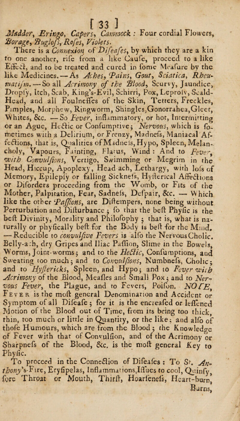 Madder, Eringo, Capers, Cammock : Four cordial Flowers* Borage, Buglojs, Rofes, Violets. There is a Connexion of Difeafes, by which they are a kin to one another, rife from a like Caufe, proceed to a like Eifecf, and to be treated and cured in fome Meafure by the like Medicines. — As Aches, ‘Pains, Gout, Sciatica, Rbeu- matijm.— So all Acrimony of the Blood, Scurvy, Jaundice, Dropiy, Itch, Scab, King’s-Evil, Schirri, Pox, Leprolv, Scald- Head, and all Foulneffes of the Skin, Tetters, Freckles, Pimples, Morphew, Ringworm, Shingles,Gonorrahea,Gleet, Whites, &c. —So Fever, inflammatory, or hot, Intermitting or an Ague, He&ic or Confumprive; Nervous, which is fo- metimes with a Delirium, or Frenzy, Madnefs, Maniacal Af» fe&ions, that is, Qualities ofMidnels, Hypo, Spleen, Melan¬ choly, Vapours, Fainting, Flatus, Wind : And to Fever, With Convuljions, Vertigo, Swimming or Megrim in the Head, Hiccup, Apoplexy, Head ach, Lethargy, with lofs of Memory, Epilepfy or falling Sicknels, Hyrterical A fife ions or Diforders proceeding from the Womb, or Fits of the Mother, Palpitation, Fear, Sadnefs, Defpair, &c. — Which like the other {Paffions, are Didempers, none being without Perturbation and Difturbance ; fo that the bed Phyfic is the bed Divinity, Morality and Philofophy ; that is, what is na¬ turally or phyfically bed for the Body is bed for the Mind, -—Reducible to convulfive Fevers is alfo the Nervous Cholic. Belly-ach, dry Gripes and Iliac Paflion, Slime in the Bowels, Worms, Joint-worms 5 and to the Hehlic, Confumptions, and Sweating too much; and to Convulsions, Numbnefs, Cholic; and to Hyjfericks, Spleen, and Hypo; and to Fever with Acrimony of the Blood, Mealies and Small Pox; and to Ner¬ vous Fever, the Plague, and to Fevers, Poifon. NOTE Fever is the mod general Denomination and Accident or Symptom of all Difeafe ; for it is the encreafed or leflened Motion of the Blood out of Time, from its being too thick, thin, too much or little in Quantity, or the like; and alfo of thofe Humours, which are from the Blood ; the Knowledge of Fever with that of Convulfion, and of the Acrimony or Sharpnefs of the Blood, &c. is the mod general Key to Phyfic. To proceed in the Connexion of Difeafes : To St. An* thony*s-Fire, Eryfipelas, Inflammations,Iflues to cool, Qoinfy, fore Throat or Mouth, Third, Hoarlenefs, Heart-burns Barns*