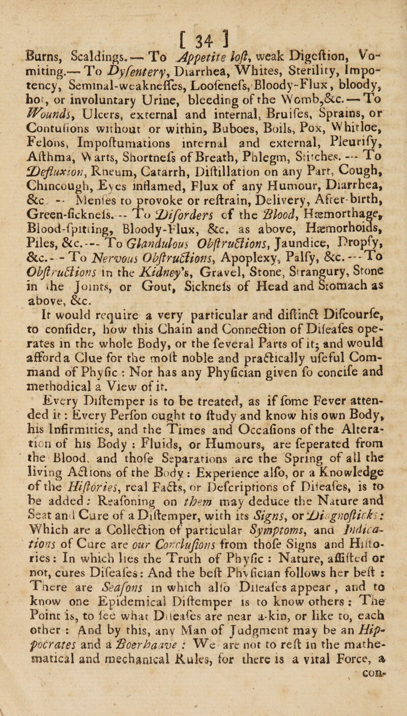 Burns, Scaldings. — To Appetite lofty weak Digeftion, V o- miting.— To Dyfentery, Diarrhea, Whites, Sterility, 1mpo¬ tency, Seminal-weaknefles, Loolenefs, Bloody-Flux, bloody, ho> , or involuntary Urine, bleeding of the Womb5&c.— To Wounds, Ulcers, external and internal, Bruifes, Sprains, or Contuhons without or within. Buboes, Boils, Pox, Whitloe, Felons, Impoftumations internal and external, Pleurify, Afthma, Warts, Shortnefs of Breath, Phlegm, Stitches. — To PDefluxion, Rneum, Catarrh, Diftillation on any Part, Cough, Chmcough, Eyes inflamed, Flux of any Humour, Diarrhea, 8cc — Nlenies to provoke or reftrain, Delivery, After birth, Green-fickneis. -- To 'JDiforders of the 'Bloody Htsmorthage* Blood-fpitiing, Bloody-Flux, &c» as above, Haemorhoids, Piles, See.--- To Glandulous Obflruftions, Jaundice, Dropfy, &c.- - To Nervous Obftruffions, Apoplexy, Palfy, &c.- -To Obftruffions in the Kidney's, Gravel, Stone, Strangury, Stone in ihe joints, or Gout, Sicknels of Head and Stomach as above, Sec. It would require a very particular and difiinfl Difcourfe, to confider, how this Chain and Connexion of Diieafes ope* rates in the whole Body, or the feveral Parts of it$ and would afford a Clue for the molt noble and practically ufeful Com¬ mand of Phylic : Nor has any Phyfician given fo concife and methodical a View of if. Every Di item per is to be treated, as if fome Fever atten¬ ded ir: Every Perfon ought to ftudy and know his own Body, his Infirmities, and the Times and Occafions of the Altera¬ tion of his Body : Fluids, or Humours, are feperated from the Blood, and thofe Separations are the Spring of ail the living Actions of the Body : Experience alfo, or a Knowledge of the Hiftories, real FaCfs, or Defcriptions of Diieafes, is to Be added; Reafoning on them may deduce the Nature and Seat and Cure of aDiftemper, with its Signs, or JJi-gnofticks: Which are a Collection of particular Symptoms, and Indica¬ tions of Cure are our Corclufions from thofe Signs and Hiilo- ries: In which lies the Truth of Phyfic : Nature, afliltcd or not, cures Difeafes: And the belt Phvfician follows her belt ; There are Seafons m which alio Diieafes appear , and to know one Epidemical Diftemper is to know others: Toe Point is, to lee whac Diieafes are near a-kin, or like to, each other : /\nd by this, any Man of Judgment may be an Hip- poor at es and a Boerhaave : We are not to red: in the mathe¬ matical and mechanical Rules, for there is a vital Force, a con-