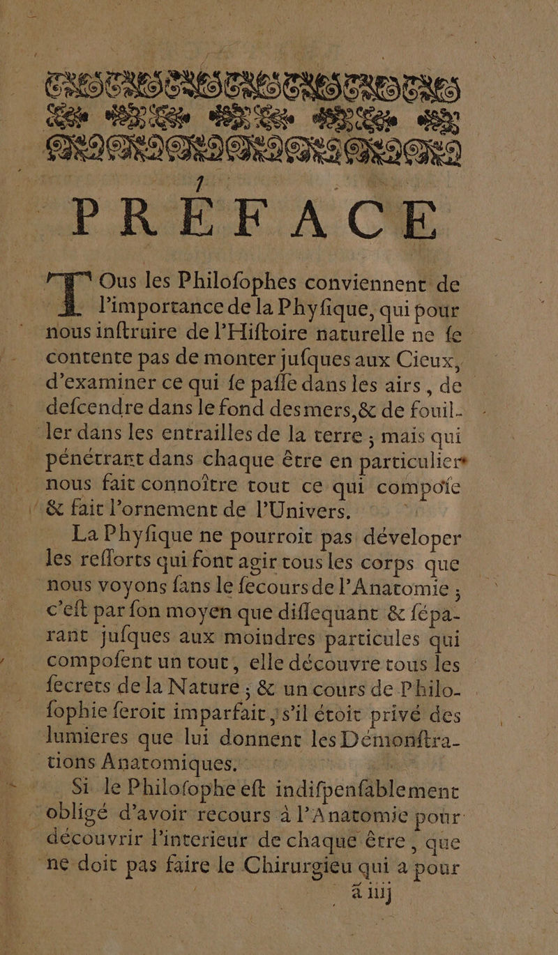 PRÉFACE 77 Ous les Philofophes conviennent de £ l'importance de la Phyfique, qui pour nous inftruire de l’Hiftoire naturelle ne {e contente pas de monter jufques aux Cicux, d'examiner ce qui {e pafle dans les airs, de defcendre dans le fond desmers,&amp; de fouil- ler dans les entrailles de la verre ; mais qui pénétrart dans chaque être en particuliert nous fait connoître tout ce qui compoïie  &amp; fait l’ornement de l'Univers. La Phyfique ne pourroit pas déveloper les refforts qui font agir cous les corps que nous voyons fans le fecours de l’Anatomie ; c'eft par fon moyen que diflequant &amp; {fé pa- rant jufques aux moindres particules qui _ compofent un tout, elle découvre tous les {ecrets de la Nature ; &amp; un cours de Philo- fophie feroit imparfait ;'s’il étoit privé des Jumieres que lui donnent les Démonftra- |. tions Anatomiques.. : prie Lux Side Philofophe eft indifpenfablement _ obligé d’avoir recours à l’Anatomie pour découvrir linterieur de chaque être, que ne doit pas faire le Chirurgieu qui a pour | à lu