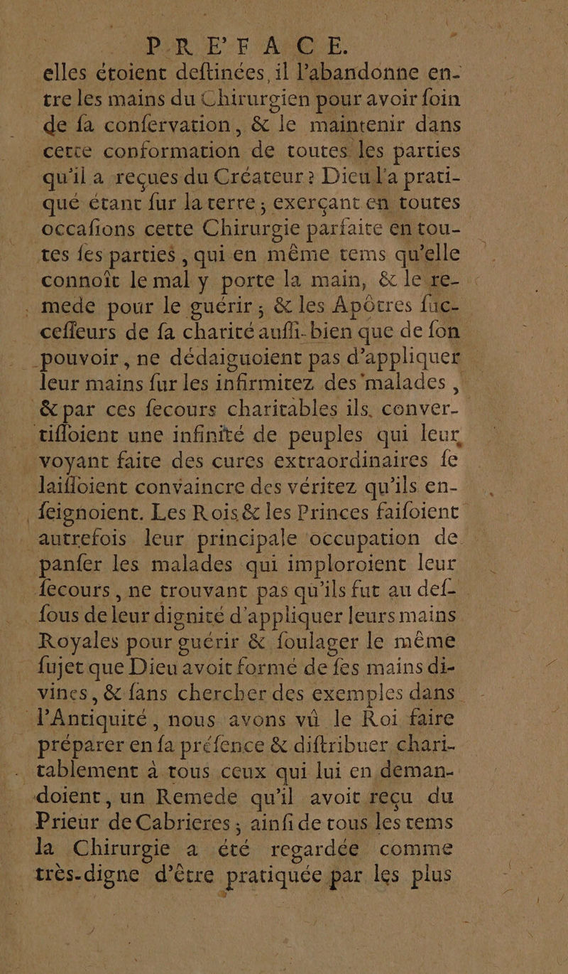 4 PPR UE F'AMSIE. tre les mains du Chirurgien pour avoir foin de fa confervation, &amp; le maintenir dans cette conformation de toutes les parties qué étant fur la terre; exerçant en toutes occafions cette Chirurgie parfaite en tou- connoît le mal y porte la main, &amp; le re- cefleurs de fa charité aufli-bien que de fon leur mains fur les infirmicez des'malades laifloient convaincre des véritez qu'ils en- feignoient. Les Rois &amp; les Princes faifoient fous de leur dignité d'appliquer leurs mains Royales pour guérir &amp; foulager le même fujet que Dieu avoit formé de fes mains di- vines, &amp; fans chercher des exemples dans tablement à tous ceux qui lui en deman- Prieur de Cabrieres ; ainfi de cous les cems la Chirurgie à été regardée comme